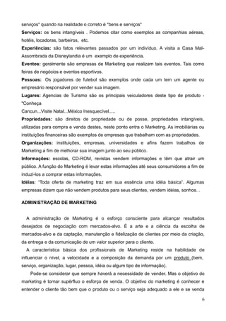 6
serviços" quando na realidade o correto é "bens e serviços"
Serviços: os bens intangíveis . Podemos citar como exemplos as companhias aéreas,
hotéis, locadoras, barbeiros, etc.
Experiências: são fatos relevantes passados por um indivíduo. A visita a Casa Mal-
Assombrada da Disneylandia é um exemplo de experiência.
Eventos: geralmente são empresas de Marketing que realizam tais eventos. Tais como
feiras de negócios e eventos esportivos.
Pessoas: Os jogadores de futebol são exemplos onde cada um tem um agente ou
empresário responsável por vender sua imagem.
Lugares: Agencias de Turismo são os principais veiculadores deste tipo de produto -
"Conheça
Cancun...Visite Natal...México Inesquecível.....
Propriedades: são direitos de propriedade ou de posse, propriedades intangíveis,
utilizadas para compra e venda destes, neste ponto entra o Marketing. As imobiliárias ou
instituições financeiras são exemplos de empresas que trabalham com as propriedades.
Organizações: instituições, empresas, universidades e afins fazem trabalhos de
Marketing a fim de melhorar sua imagem junto ao seu público.
Informações: escolas, CD-ROM, revistas vendem informações e têm que atrair um
público. A função do Marketing é levar estas informações até seus consumidores a fim de
induzi-los a comprar estas informações.
Idéias: ―Toda oferta de marketing traz em sua essência uma idéia básica‖. Algumas
empresas dizem que não vendem produtos para seus clientes, vendem idéias, sonhos. .
ADMINISTRAÇÃO DE MARKETING
A administração de Marketing é o esforço consciente para alcançar resultados
desejados de negociação com mercados-alvo. É a arte e a ciência da escolha de
mercados-alvo e da captação, manutenção e fidelização de clientes por meio da criação,
da entrega e da comunicação de um valor superior para o cliente.
A característica básica dos profissionais de Marketing reside na habilidade de
influenciar o nível, a velocidade e a composição da demanda por um produto (bem,
serviço, organização, lugar, pessoa, idéia ou algum tipo de informação).
Pode-se considerar que sempre haverá a necessidade de vender. Mas o objetivo do
marketing é tornar supérfluo o esforço de venda. O objetivo do marketing é conhecer e
entender o cliente tão bem que o produto ou o serviço seja adequado a ele e se venda
 
