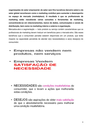 8
organizações do setor empresarial, do setor sem fins lucrativos (terceiro setor) e do
setor global reconhecem como o marketing contribui para aumentar o desempenho
no espaço de mercado (marketplace). O resultado é que os profissionais de
marketing estão reavaliando vários conceitos e ferramentas de marketing,
concentrando-se em relacionamentos, banco de dados, comunicações e canais de
distribuição, bem como no marketing interno e externo à organização.
Mercados-alvo e segmentação — todo produto ou serviço contém características que os
profissionais de marketing devem traduzir em benefícios para o mercado-alvo. São esses
benefícios que o consumidor percebe estarem disponíveis em um produto, que terão
impacto na capacidade percebida de atender à(s) necessidade(s) e ao(s) desejo(s) do
consumidor.
 