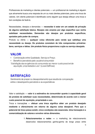 9
Profissionais de marketing e clientes potenciais — um profissional de marketing é alguém
que ativamente busca uma resposta de um ou mais clientes potenciais, para uma troca de
valores. Um cliente potencial é identificado como alguém que deseja efetuar uma troca e
tem condições de fazê-lo.
Necessidades, desejos e demandas — necessitar é estar em um estado de privação
de alguma satisfação básica. Desejos são anseios por algo específico que venha
satisfazer necessidades. Demandas são desejos por produtos específicos,
apoiados pelo poder de compra.
Produto ou oferta — qualquer coisa oferecida para venda que satisfaça uma
necessidade ou desejo. Os produtos consistem de três componentes primários:
bens, serviços e idéias. Um produto físico proporciona a ação ou serviço desejado.
Valor e satisfação — valor é a estimativa do consumidor quanto à capacidade geral
do produto de satisfazer suas necessidades, determinada de acordo com o menor
custo possível de aquisição, propriedade e uso.
Troca e transações — efetuar uma troca significa obter um produto desejado
mediante o oferecimento em retorno de alguma coisa desejável. Para que o
potencial de troca possa existir, cinco condições são essenciais. Uma transação é a
comercialização de valores e envolve várias dimensões.
1. Relacionamentos e redes — o marketing de relacionamento
desenvolve relacionamentos ganha-ganha de longo prazo entre
 