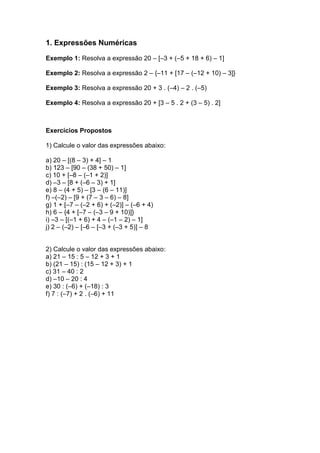 1. Expressões Numéricas

Exemplo 1: Resolva a expressão 20 – [–3 + (–5 + 18 + 6) – 1]

Exemplo 2: Resolva a expressão 2 – {–11 + [17 – (–12 + 10) – 3]}

Exemplo 3: Resolva a expressão 20 + 3 . (–4) – 2 . (–5)

Exemplo 4: Resolva a expressão 20 + [3 – 5 . 2 + (3 – 5) . 2]



Exercícios Propostos

1) Calcule o valor das expressões abaixo:

a) 20 – [(8 – 3) + 4] – 1
b) 123 – [90 – (38 + 50) – 1]
c) 10 + [–8 – (–1 + 2)]
d) –3 – [8 + (–6 – 3) + 1]
e) 8 – (4 + 5) – [3 – (6 – 11)]
f) –(–2) – [9 + (7 – 3 – 6) – 8]
g) 1 + [–7 – (–2 + 6) + (–2)] – (–6 + 4)
h) 6 – {4 + [–7 – (–3 – 9 + 10)]}
i) –3 – [(–1 + 6) + 4 – (–1 – 2) – 1]
j) 2 – (–2) – [–6 – [–3 + (–3 + 5)] – 8


2) Calcule o valor das expressões abaixo:
a) 21 – 15 : 5 – 12 + 3 + 1
b) (21 – 15) : (15 – 12 + 3) + 1
c) 31 – 40 : 2
d) –10 – 20 : 4
e) 30 : (–6) + (–18) : 3
f) 7 : (–7) + 2 . (–6) + 11
 