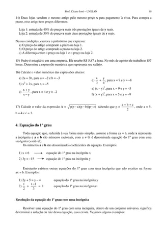 Prof. Cícero José – UNIBAN 10
14) Duas lojas vendem o mesmo artigo pelo mesmo preço x para pagamento à vista. Para compra a
prazo, esse artigo tem preços diferentes:
Loja 1: entrada de 40% do preço x mais três prestações iguais de y reais.
Loja 2: entrada de 30% do preço x mais duas prestações iguais de y reais.
Nessas condições, escreva o polinômio que expressa:
a) O preço do artigo comprado a prazo na loja 1.
b) O preço do artigo comprado a prazo na loja 2.
c) A diferença entre o preço na loja 1 e o preço na loja 2.
15) Pedro é estagiário em uma empresa. Ele recebe R$ 5,87 a hora. No mês de agosto ele trabalhou 157
horas. Determine a expressão numérica que representa seu salário.
16) Calcule o valor numérico das expressões abaixo:
a) 2a + 3b, para a = –2 e b = –3
b) x2
+ 2x, para x = –5
c)
x + y
x y−
, para x = 4 e y = –2
d)
x y
+
3 4
, para x = 9 e y = –8
e) (x – y)2
, para x = 9 e y = –3
f) (x + y)2
, para x = 5 e y = –9
17) Calcule o valor da expressão A = p(p a)(p b)(p c)− − − sabendo que p =
a + b + c
2
, onde a = 5,
b = 4 e c = 3.
4. Equação do 1º grau
Toda equação que, reduzida à sua forma mais simples, assume a forma ax = b, onde x representa
a incógnita e a e b são números racionais, com a ≠ 0, é denominada equação do 1º grau com uma
incógnita (variável).
Os números a e b são denominados coeficientes da equação. Exemplos:
1) x = 6 equação do 1ºgrau na incógnita x
2) 3y = –15 equação do 1ºgrau na incógnita y
Entretanto existem outras equações do 1º grau com uma incógnita que não escritas na forma
ax = b. Exemplos:
1) 2y + 5 = y – 4 equação do 1ºgrua na incógnita y
2)
t t 1
1
2 3
−
+ = equação do 1ºgrau na incógnita t
Resolução da equação do 1º grau com uma incógnita
Resolver uma equação do 1º grau com uma incógnita, dentro de um conjunto universo, significa
determinar a solução ou raiz dessa equação, caso exista. Vejamos alguns exemplos:
 
