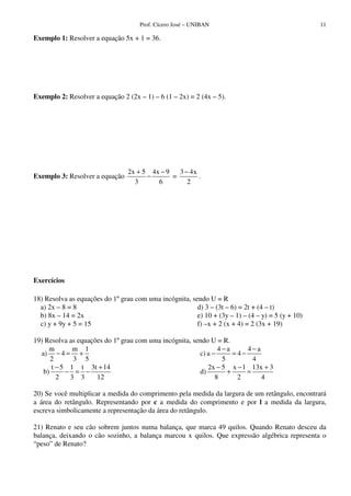 Prof. Cícero José – UNIBAN 11
Exemplo 1: Resolver a equação 5x + 1 = 36.
Exemplo 2: Resolver a equação 2 (2x – 1) – 6 (1 – 2x) = 2 (4x – 5).
Exemplo 3: Resolver a equação
2x 5 4x 9 3 4x
=
3 6 2
+ − −
− .
Exercícios
18) Resolva as equações do 1ºgrau com uma incógnita, sendo U = R
a) 2x – 8 = 8
b) 8x – 14 = 2x
c) y + 9y + 5 = 15
d) 3 – (3t – 6) = 2t + (4 – t)
e) 10 + (3y – 1) – (4 – y) = 5 (y + 10)
f) –x + 2 (x + 4) = 2 (3x + 19)
19) Resolva as equações do 1ºgrau com uma incógnita, sendo U = R.
m m 1
a) 4
2 3 5
− = +
t 5 1 t 3t 14
b)
2 3 3 12
− +
− = −
4 a 4 a
c) a 4
5 4
− −
− = −
2x 5 x 1 13x 3
d)
8 2 4
− − +
+ =
20) Se você multiplicar a medida do comprimento pela medida da largura de um retângulo, encontrará
a área do retângulo. Representando por c a medida do comprimento e por l a medida da largura,
escreva simbolicamente a representação da área do retângulo.
21) Renato e seu cão sobrem juntos numa balança, que marca 49 quilos. Quando Renato desceu da
balança, deixando o cão sozinho, a balança marcou x quilos. Que expressão algébrica representa o
“peso” de Renato?
 