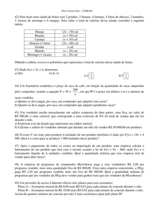Prof. Cícero José – UNIBAN
42) Para fazer uma salada de frutas usei 3 goiabas, 1 banana, 4 laranjas, 5 fatias de abacaxi, 2 mamões,
3 xícaras de morango e 6 mangas. Para saber o total de calorias dessa salada, consultei a seguinte
tabela:
Manga (2x – 30) cal
Banana (x + 30) cal
Laranja (x + 10) cal
Abacaxi (1 fatia) (2x – 60) cal
Goiaba x cal
Mamão (x – 10) cal
Morango (1 xícara) (x – 20) cal
Olhando a tabela, escreva o polinômio que representa o total de calorias dessa salada de frutas.
43) Dado f(x) = 3x + 4, determine:
a) f(0) b) f(–1)
c) f
2
3
d) f
1
3
44) Um fazendeiro estabelece o preço da saca de café, em função da quantidade de sacas adquiridas
pelo comprador, usando a equação P = 50 +
200
x
, em que P é o preço em dólares e x é o número de
sacas vendidas.
a) Quanto se deve pagar, por saca, um comprador que adquirir cem sacas?
b) Quanto se deve pagar, por saca, um comprador que adquirir quinhentas sacas?
45) Um vendedor recebe mensalmente um salário composto de duas partes: uma fixa, no valor de
R$ 900,00, e uma variável, que corresponde a uma comissão de 8% do total de vendas que ele fez
durante o mês.
a) Expressar a lei da função que representa seu salário mensal.
b) Calcular o salário do vendedor sabendo que durante um mês ele vendeu R$ 50 000,00 em produtos.
46) O custo C em reais para produzir x unidades de um produto eletrônico é dado por C(x) = 18x + 4
500. Qual é o custo para se produzir 1 000 unidades desse produto?
47) Após o pagamento de todos os custos na importação de um produto, uma empresa calcula o
faturamento de um produto que terá com o mesmo usando a lei de f(x) = 8x – 860, onde f(x) é o
faturamento líquido de x unidades vendidas. Qual a quantidade mínima que essa empresa terá de
vender para obter lucro?
48) A empresa de programas de computador Microhouse paga a seus vendedores R$ 2,00 por
programa vendido, mais uma quantidade fixa de R$ 800,00. Uma outra empresa concorrente, a JPeg,
paga R$ 2,50 por programa vendido, mais um fixo de R$ 500,00. Qual a quantidade mínima de
programas que um vendedor da JPeg deve vender para ganhar mais que um vendedor da Microhouse?
49) Um provedor de acesso à Internet oferece dois planos para seus assinantes:
Plano A – Assinatura mensal de R$ 8,00 mais R$ 0,03 para cada minuto de conexão durante o mês.
Plano B – Assinatura mensal de R$ 10,00 mais R$ 0,02 para cada minuto de conexão durante o mês.
Acima de quantos minutos de conexão por mês é mais econômico optar pelo plano B?
 