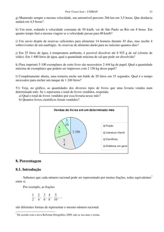 Prof. Cícero José – UNIBAN 23
g) Mantendo sempre a mesma velocidade, um automóvel percorre 266 km em 3,5 horas. Que distância
andará em 4,5 horas?
h) Um trem, rodando à velocidade constante de 50 km/h, vai de São Paulo ao Rio em 8 horas. Em
quanto tempo fará a mesma viagem se a velocidade passar para 80 km/h?
i) Um navio dispõe de reservas suficientes para alimentar 14 homens durante 45 dias, mas recebe 4
sobreviventes de um naufrágio. As reservas de alimento darão para no máximo quantos dias?
j) Em 25 litros de água, à temperatura ambiente, é possível dissolver até 8 925 g de sal (cloreto de
sódio). Em 1 400 litros de água, qual a quantidade máxima de sal que pode ser dissolvida?
k) Para imprimir 5 100 exemplares de certo livro são necessários 2 444 kg de papel. Qual a quantidade
máxima de exemplares que podem ser impressos com 2 156 kg desse papel?
l) Completamente aberta, uma torneira enche um balde de 20 litros em 33 segundos. Qual é o tempo
necessário para encher um tanque de 1 240 litros?
51) Veja, no gráfico, as quantidades dos diversos tipos de livros que uma livraria vendeu num
determinado mês. Se x representa o total de livros vendidos, responda:
a) Qual o total de livros vendidos por essa livraria nesse mês?
b) Quantos livros científicos foram vendidos?
Vendas de livros em um determinado mês
Ficção
Literatura infantil
Científicos
Didáticos em geral
8. Porcentagem
8.1. Introdução
Sabemos que cada número racional pode ser representado por muitas frações, todas equivalentes7
entre si.
Por exemplo, as frações
1
2
,
2
4
,
3
6
¸
4
8
,
5
10
¸ ...
são diferentes formas de representar o mesmo número racional.
7
De acordo com a nova Reforma Ortográfica 2009, não se usa mais o trema.
2 250
x
4
x
10
x
5
 