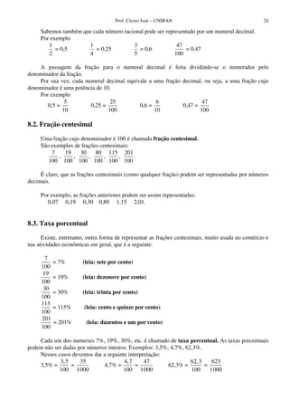 Prof. Cícero José – UNIBAN 24
Sabemos também que cada número racional pode ser representado por um numeral decimal.
Por exemplo
1
2
= 0,5
1
4
= 0,25
3
5
= 0,6
47
100
= 0,47
A passagem da fração para o numeral decimal é feita dividindo-se o numerador pelo
denominador da fração.
Por sua vez, cada numeral decimal equivale a uma fração decimal, ou seja, a uma fração cujo
denominador é uma potência de 10.
Por exemplo
0,5 =
5
10
0,25 =
25
100
0,6 =
6
10
0,47 =
47
100
8.2. Fração centesimal
Uma fração cujo denominador é 100 é chamada fração centesimal.
São exemplos de frações centesimais:
7
100
,
19
100
,
30
100
,
80
100
,
115
100
,
201
100
.
É claro, que as frações centesimais (como qualquer fração) podem ser representadas por números
decimais.
Por exemplo, as frações anteriores podem ser assim representadas:
0,07 0,19 0,30 0,80 1,15 2,01.
8.3. Taxa porcentual
Existe, entretanto, outra forma de representar as frações centesimais, muito usada no comércio e
nas atividades econômicas em geral, que é a seguinte:
7
100
= 7% (leia: sete por cento)
19
100
= 19% (leia: dezenove por cento)
30
100
= 30% (leia: trinta por cento)
115
100
= 115% (leia: cento e quinze por cento)
201
100
= 201% (leia: duzentos e um por cento)
Cada um dos numerais 7%, 19%, 30%, etc. é chamado de taxa percentual. As taxas porcentuais
podem não ser dadas por números inteiros. Exemplos: 3,5%, 4,7%, 62,3%.
Nesses casos devemos dar a seguinte interpretação:
3,5% =
3,5
100
=
35
1000
4,7% =
4,7
100
=
47
1000
62,3% =
62,3
100
=
623
1000
 