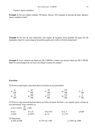 Prof. Cícero José – UNIBAN 25
Vejamos alguns exemplos:
Exemplo 1: Em um colégio estudam 750 alunos. Desses, 52% estudam no período da tarde. Quantos
alunos estudam à tarde?
Exemplo 2: No fim de uma temporada, uma equipe de basquete havia ganhado 26 jogos dos 40
disputados. Qual foi a porcentagem de partidas ganhas pelo clube no final da temporada?
Exemplo 3: Você comprou um objeto por R$ 2 000,00 e vendeu esse mesmo objeto por R$ 2 500,00.
Qual foi a porcentagem do seu lucro em relação ao preço de compra?
Exercícios
52) Escreva cada fração centesimal abaixo na forma de taxa porcentual:
a)
11
100
b)
31
100
c)
45
100
d)
100
100
e)
95
100
f)
112
100
g)
135
100
h)
231
100
i)
1
100
j)
4
100
53) Escreva cada numeral decimal abaixo na forma de fração decimal e, em seguida, passe a forma de
taxa porcentual. Veja o modelo (a).
a) 0,2 = 0,20 =
20
100
= 20%
b) 0,3
c) 0,03
d) 1,15
e) 0,075
f) 0,1276
g) 1,4
h) 2,.3
i) 1,132
j) 0,09
54) Determine:
a) 20% de 600 b) 75% de 1 500 c) 150% de 2 000
 