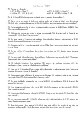 Prof. Cícero José – UNIBAN 26
55) Calcular os valores de:
a) 10% de 29 + 4,2% de 17
b) 0,4% de 125 + 1,6% de 234,25
c) 5,3% de 18,45 – 3,4% de 2,7
d) 4% de 1.439,25 + 3,6% de 17 432
56) Se 42% dos 2 000 alunos de uma escola são homens, quantas são as mulheres?
57) Décio estava precisando de dinheiro e aceitou vender sua bicicleta a Rafael, com desconto de
R$ 50,00 sobre o preço pedido que era R$ 400,00. Qual foi a taxa porcentual do desconto concedido?
58) Em certa cidade as tarifas de ônibus foram aumentadas, passando de R$ 16,00 para R$ 24,00. Qual
foi o porcentual de aumento?
59) Célio decidiu comprar um objeto e vai dar como entrada 30% do preço total, na forma de um
cheque de R$ 405,00. Qual é o preço da casa?
60) Em uma granja 20% das aves são galinhas. Entre pintinhos, frangos e galos contam-se 2 320
animais. Quantas galinhas existem nessa granja?
61) Diana pesava 56 kg e engordou, passando a pesar 63 kg. Qual o aumento porcentual que houve no
peso de Diana?
62) Em um colégio 38% dos alunos são meninos e as meninas são 155. Quantos alunos têm esse
colégio?
63) Em uma cidade 6% dos habitantes são analfabetos. Os habitantes que sabem ler são 5 170 pessoas.
Quantos indivíduos morram nessa cidade?
64) Na indústria Metalustro S.A. trabalham 323 homens. As mulheres constituem 66% dos
trabalhadores. Qual é o total de trabalhadores dessa fábrica?
65) Num lote de 50 lâmpadas, 13 apresentam defeito. Determine a razão percentual entre o número de
lâmpadas defeituosas e o total de lâmpadas?
66) De um exame para habilitação de motoristas participaram 380 candidatos; sabe-se que a taxa de
reprovação foi de 15%. Quantos candidatos foram aprovados?
67) Em uma liquidação, uma camisa que custava R$ 24,00 foi vendida com 25% de desconto. De
quanto foi o desconto?
68) Uma nota promissória, cujo valor era de R$ 5 000,00 foi paga com um desconto de R$ 250,00.
Qual a taxa de desconto?
69) Uma compra foi efetuada no valor de R$ 1 500,00. Obteve-se um desconto de 5%. Qual foi o valor
pago em reais?
70) Um carro, que custava R$ 12.000,00, sofreu uma valorização (acréscimo) de 0,12% sobre o seu
preço. Quanto ele passou a custar?
71) Uma impressora a laser custou R$ 2.000,00 para uma gráfica. No período de um mês, ela
apresentou um lucro de R$ 100,00. De quanto porcento foi o lucro sobre o preço de compra?
 