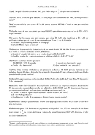 Prof. Cícero José – UNIBAN 27
72) Se 250 g de azeitonas custam R$ 4,60, qual será o preço de
3
4
de quilo dessas azeitonas?
73) Uma bolsa é vendida por R$32,00. Se seu preço fosse aumentado em 20%, quanto passaria a
custar?
74) Certa mercadoria, que custava R$24,00, passou a custar R$30,00. Calcule a taxa percentual do
aumento.
75) Qual o preço de uma mercadoria que custa R$50,00 após dois aumentos sucessivos de 25% e 20%,
respectivamente?
76) Marco Aurélio pegou um táxi comum, que cobra R$ 3,20 pela bandeirada e R$ 1,20 por
quilômetro rodado, para ir à casa de sua namorada, que fica a 15 km de distância.
a) Escreva a função correspondente ao valor pago.
b) Quanto Marco pagou ao taxista?
77) O salário de um vendedor é constituído de um valor fixo de R$ 500,00 e de uma porcentagem de
10% sobre as vendas x efetuadas no mês. Determine:
a) Quanto o vendedor irá receber se as vendas atingirem R$ 1.250,00?
b) Qual foi o valor das vendas efetuadas se o salário recebido foi de R$ 2.730,00?
78) Observe o anúncio de uma geladeira:
R$ 1200,00 / 15% de entrada O restante em 6 prestações iguais
a) Qual o valor da entrada? b) Qual o valor de cada prestação?
79) Uma firma contrata o trabalho de um encanador na base de R$ 49,00 por dia. Sabe-se que ele
trabalhou durante 18 dias, e do total a lhe ser pago foi descontado 8% para o Imposto de Renda. Qual a
quantia líquida que ele recebeu?
80) Em 2010, a passagem de ônibus na cidade de São Paulo subiu de R$ 2,30 para R$ 2,70. De quantos
% foi o aumento?
81) Paulo e Pedro são vendedores de componentes eletrônicos de empresas diferentes. Paulo recebe
8% de comissão, enquanto Pedro recebe um salário fixo de R$ 300,00 mais 5% de comissão. Supondo
que num determinado mês ambos tenham vendido x reais em mercadoria,
a) Qual é a expressão algébrica que representa o valor recebido por Paulo?
b) E o recebido por Pedro?
c) Qual deve ser o valor de x para que os dois recebam a mesma quantia?
82) Determine a função que representa o valor a ser pago após um desconto de 3% sobre o valor x de
uma mercadoria.
83) Fernando gasta 25% do salário no pagamento no aluguel da casa, 15% na prestação de um forno
micro-ondas8
e
1
10
na compra de frutas e verduras. Se ainda lhe restaram R$ 84,00, determine o valor
do salário de Fernando.
8
Quando o prefixo termina por vogal, usa-se o hífen se o segundo elemento começar pela mesma vogal. Exemplos: anti-
ibérico, anti-imperialista, anti-inflamatório, contra-ataque, micro-ônibus, semi-internato, semi-interno.
 