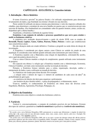 Prof. Cícero José – UNIBAN 28
CAPÍTULO II - ESTATÍSTICA: Conceitos iniciais
1. Introdução – Breve histórico
O termo Estatística provém9
da palavra Estado e foi utilizado originalmente para denominar
levantamentos de dados, cuja finalidade era orientar o Estado em suas decisões.
Neste sentido foi utilizado em épocas remotas para determinar o valor dos impostos cobrados dos
cidadãos, para determinar a estratégia de uma nova batalha em guerras que se caracterizavam por uma
sucessão de batalhas. (Era fundamental aos comandantes saber de quantos homens, armas, cavalos etc.
dispunham após a última batalha.)
Atualmente, a Estatística é definida da seguinte forma:
Estatística é um conjunto de métodos e processos quantitativos que serve para estudar e
medir os fenômenos coletivos.
A estatística teve acelerado desenvolvimento a partir do século XVII, com os estudos de
Bernoulli, Pascal, Laplace, Gauss, Galton, Pearson, Fisher, Poisson e outros que estabeleceram
suas características atuais.
Ela não alcançou ainda um estado definitivo. Continua a progredir na razão direta do desejo de
investigação.
A Estatística é considerada por alguns autores como Ciência no sentido do estudo de uma
população. É considerada como método quando utilizada como instrumento por outra Ciência.
A Estatística mantém com a Matemática uma relação de dependência, solicitando-lhe auxílio,
sem o qual não poderia desenvolver-se.
Com as outras Ciências mantém a relação de complemento, quando utilizada como instrumento
de pesquisa.
Em especial esta última é a relação que a Estatística mantém com a Administração, Economia,
Ciências Contábeis, servindo como instrumento auxiliar na tomada de decisões.
Portanto, a Estatística fornece métodos para a coleta, organização, descrição, análise e
interpretação de dados e para a utilização na tomada de decisões.
As estatísticas são usadas para tomar decisão. Por exemplo:
. a relação entre o número de vagas e o número de candidatos de cada curso dá ideia10
da
probabilidade de aprovação.
. as estatísticas de trânsito são úteis para organizar o policiamento.
. nos horários de pico (horário nobre) , o preço da propaganda é, evidentemente, maior.
Usam-se, também, os conhecimentos de Estatística em outras áreas tão diversas como
Engenharia, Medicina, Agronomia, Psicologia, Pedagogia, etc.
2. Objetivo da Estatística
Estatística tem como objetivo o estudo dos fenômenos coletivos.
3. Variáveis
Variável é, convencionalmente, o conjunto de resultados possíveis de um fenômeno. Existem
dois tipos de variáveis: quantitativas (variáveis numéricas) e qualitativas (variáveis não numéricas).
9
De acordo com a nova Reforma Ortográfica 2009, permanecem os acentos que diferenciam o singular do plural dos
verbos ter e vir, assim como de seus derivados (manter, deter, reter, conter, convir, intervir, advir etc.). Exemplo: Ele
mantém a palavra. / Eles mantêm a palavra.
10
De acordo com a nova Reforma Ortográfica 2009, não se usa mais o acento dos ditongos abertos éi e ói das palavras
paroxítonas (palavras que têm acento tônico na penúltima sílaba). Exemplos: androide, colmeia, Coreia, epopeia, estreia,
jiboia, joia, odisseia, paranoia, paranoico, plateia. Mas herói conserva seu acento, pois é uma palavra oxítona.
 
