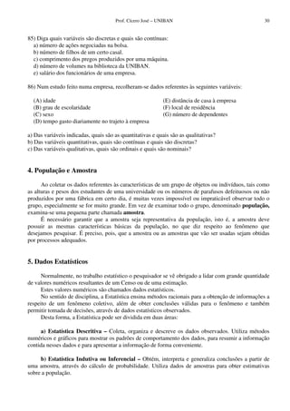 Prof. Cícero José – UNIBAN 30
85) Diga quais variáveis são discretas e quais são contínuas:
a) número de ações negociadas na bolsa.
b) número de filhos de um certo casal.
c) comprimento dos pregos produzidos por uma máquina.
d) número de volumes na biblioteca da UNIBAN.
e) salário dos funcionários de uma empresa.
86) Num estudo feito numa empresa, recolheram-se dados referentes às seguintes variáveis:
(A) idade
(B) grau de escolaridade
(C) sexo
(E) distância de casa à empresa
(F) local de residência
(G) número de dependentes
(D) tempo gasto diariamente no trajeto à empresa
a) Das variáveis indicadas, quais são as quantitativas e quais são as qualitativas?
b) Das variáveis quantitativas, quais são contínuas e quais são discretas?
c) Das variáveis qualitativas, quais são ordinais e quais são nominais?
4. População e Amostra
Ao coletar os dados referentes às características de um grupo de objetos ou indivíduos, tais como
as alturas e pesos dos estudantes de uma universidade ou os números de parafusos defeituosos ou não
produzidos por uma fábrica em certo dia, é muitas vezes impossível ou impraticável observar todo o
grupo, especialmente se for muito grande. Em vez de examinar todo o grupo, denominado população,
examina-se uma pequena parte chamada amostra.
É necessário garantir que a amostra seja representativa da população, isto é, a amostra deve
possuir as mesmas características básicas da população, no que diz respeito ao fenômeno que
desejamos pesquisar. É preciso, pois, que a amostra ou as amostras que vão ser usadas sejam obtidas
por processos adequados.
5. Dados Estatísticos
Normalmente, no trabalho estatístico o pesquisador se vê obrigado a lidar com grande quantidade
de valores numéricos resultantes de um Censo ou de uma estimação.
Estes valores numéricos são chamados dados estatísticos.
No sentido de disciplina, a Estatística ensina métodos racionais para a obtenção de informações a
respeito de um fenômeno coletivo, além de obter conclusões válidas para o fenômeno e também
permitir tomada de decisões, através de dados estatísticos observados.
Desta forma, a Estatística pode ser dividida em duas áreas:
a) Estatística Descritiva – Coleta, organiza e descreve os dados observados. Utiliza métodos
numéricos e gráficos para mostrar os padrões de comportamento dos dados, para resumir a informação
contida nesses dados e para apresentar a informação de forma conveniente.
b) Estatística Indutiva ou Inferencial – Obtém, interpreta e generaliza conclusões a partir de
uma amostra, através do cálculo de probabilidade. Utiliza dados de amostras para obter estimativas
sobre a população.
 