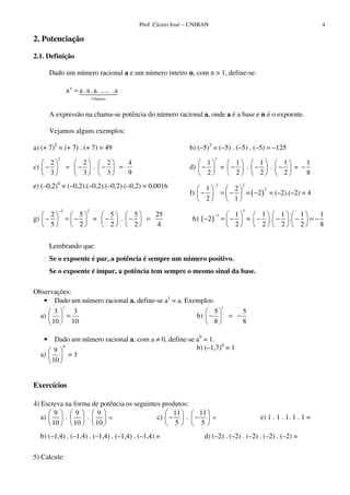 Prof. Cícero José – UNIBAN 4
2. Potenciação
2.1. Definição
Dado um número racional a e um número inteiro n, com n > 1, define-se:
fatores
n
a......a..a.aa
n
=
A expressão na chama-se potência do número racional a, onde a é a base e n é o expoente.
Vejamos alguns exemplos:
a) (+ 7)2
= (+ 7) . (+ 7) = 49 b) (–5)3
= (–5) . (–5) . (–5) = –125
c)
2
2 2 2 4
.
3 3 3 9
− = − − = d)
3
1 1 1 1 1
= . . =
2 2 2 2 8
− − − − −
e) (–0,2)4
= (–0,2).(–0,2).(–0,2).(–0,2) = 0,0016
f) ( )
2 2
21 2
= 2
2 1
−
− = − − = (–2).(–2) = 4
g)
2 2
2 5 5 5 25
= .
5 2 2 2 4
−
− = − − − = h) ( )
3
3 1 1 1 1 1
2 = . .
2 2 2 2 8
−
− = − − − − = −
Lembrando que:
Se o expoente é par, a potência é sempre um número positivo.
Se o expoente é ímpar, a potência tem sempre o mesmo sinal da base.
Observações:
• Dado um número racional a, define-se a1
= a. Exemplos:
a)
10
3
10
3
1
= b)
1
5 5
8 8
− = −
• Dado um número racional a, com a ≠ 0, define-se a0
= 1.
a)
0
10
9
= 1
b) (–1,7)0
= 1
Exercícios
4) Escreva na forma de potência os seguintes produtos:
a)
9 9 9
. .
10 10 10
= c)
11 11
.
5 5
− − = e) 1 . 1 . 1. 1 . 1 =
b) (–1,4) . (–1,4) . (–1,4) . (–1,4) . (–1,4) = d) (–2) . (–2) . (–2) . (–2) . (–2) =
5) Calcule:
 