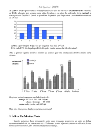 Prof. Cícero José – UNIBAN 44
107) (FGV-SP) No gráfico abaixo está representado, no eixo das abscissas (eixo horizontal), o número
de DVDs alugados por semana numa vídeo locadora, e no eixo das ordenadas (eixo vertical) a
correspondente frequência (isto é, a quantidade de pessoas que alugaram os correspondentes números
de DVDs):
a) Qual a porcentagem de pessoas que alugaram 4 ou mais DVDs?
b) Se cada DVD foi alugado por R$ 4,00, qual a receita semana da vídeo locadora?
108) O gráfico seguinte mostra o número de clientes que uma churrascaria atendeu durante certa
semana.
Os preços praticados por esse estabelecimento são:
almoço: de 2ª a 6ª feira R$ 13,00
sábado e domingo R$ 18,00
jantar: todos os dias R$ 12,00
Qual foi o faturamento da churrascaria nessa semana?
3. Índices, Coeficientes e Taxas
Quando quisermos fazer comparações entre duas grandezas, poderemos ter tanto um índice
quanto um coeficiente, ou mesmo uma taxa. Embora na prática seja muito comum a utilização de tais
termos como sinônimos, eles apresentam algumas diferenças.
1 2 3 4 5 6
30
25
20
15
10
5
0
Almoço
Jantar
2ª feira 3ª feira 4ª feira 5ª feira 6ª feira sábado domingo
62
29
88
34
58
45
136
90
número de
clientes
153
61
103
40
76
81
 
