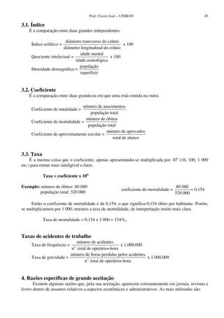 Prof. Cícero José – UNIBAN 45
3.1. Índice
É a comparação entre duas grandes independentes.
Índice cefálico =
diâmetro transverso do crânio
diâmetro longitudinal do crânio
x 100
Quociente intelectual =
idade mental
idade cronológica
x 100
Densidade demográfica =
população
superfície
3.2. Coeficiente
É a comparação entre duas grandezas em que uma está contida na outra.
Coeficiente de natalidade =
número de nascimentos
população total
Coeficiente de mortalidade =
número de óbitos
população total
Coeficiente de aproveitamento escolar =
número de aprovados
total de alunos
3.3. Taxa
É a mesma coisa que o coeficiente, apenas apresentando-se multiplicada por 10n
(10, 100, 1 000
etc.) para tornar mais inteligível o fator.
Taxa = coeficiente x 10n
Exemplo: número de óbitos: 80 080
população total: 520 000
coeficiente de mortalidade =
80 080
520 000
= 0,154
Então o coeficiente de mortalidade é de 0,154, o que significa 0,154 óbito por habitante. Porém,
se multiplicarmos por 1 000, teremos a taxa de mortalidade, de interpretação muito mais clara.
Taxa de mortalidade = 0,154 x 1 000 = 154%o
Taxas de acidentes de trabalho
Taxa de frequência = o
número de acidentes
n total de operários-hora
x 1.000.000
Taxa de gravidade = o
número de horas perdidas pelos acidentes
n total de operários-hora
x 1.000.000
4. Razões específicas de grande aceitação
Existem algumas razões que, pela sua aceitação, aparecem constantemente em jornais, revistas e
livros dentro de assuntos relativos a aspectos econômicos e administrativos. As mais utilizadas são:
 