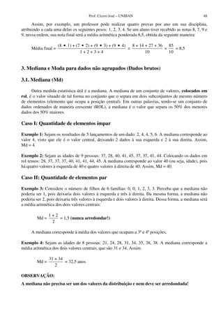 Prof. Cícero José – UNIBAN 48
Assim, por exemplo, um professor pode realizar quatro provas por ano em sua disciplina,
atribuindo a cada uma delas os seguintes pesos: 1, 2, 3, 4. Se um aluno tiver recebido as notas 8, 7, 9 e
9, nessa ordem, sua nota final será a média aritmética ponderada 8,5, obtida da seguinte maneira:
Média final =
(8 1) + (7 2) + (9 3) + (9 4)
1 + 2 + 3 + 4
• • • •
=
8 + 14 + 27 + 36
10
=
85
10
= 8,5
3. Mediana e Moda para dados não agrupados (Dados brutos)
3.1. Mediana (Md)
Outra medida estatística útil é a mediana. A mediana de um conjunto de valores, colocados em
rol, é o valor situado de tal forma no conjunto que o separa em dois subconjuntos de mesmo número
de elementos (elemento que ocupa a posição central). Em outras palavras, tendo-se um conjunto de
dados ordenados de maneira crescente (ROL), a mediana é o valor que separa os 50% dos menores
dados dos 50% maiores.
Caso I: Quantidade de elementos ímpar
Exemplo 1: Sejam os resultados de 5 lançamentos de um dado: 2, 4, 4, 5, 6. A mediana corresponde ao
valor 4, visto que ele é o valor central, deixando 2 dados à sua esquerda e 2 à sua direita. Assim,
Md = 4.
Exemplo 2: Sejam as idades de 9 pessoas: 37, 28, 40, 41, 45, 37, 37, 41, 44. Colocando os dados em
rol temos: 28, 37, 37, 37, 40, 41, 41, 44, 45. A mediana corresponde ao valor 40 (ou seja, idade), pois
há quatro valores à esquerda de 40 e quatro valores à direita de 40. Assim, Md = 40.
Caso II: Quantidade de elementos par
Exemplo 3: Considere o número de filhos de 6 famílias: 0, 0, 1, 2, 3, 3. Perceba que a mediana não
poderia ser 1, pois deixaria dois valores à esquerda e três à direita. Da mesma forma, a mediana não
poderia ser 2, pois deixaria três valores à esquerda e dois valores à direita. Dessa forma, a mediana será
a média aritmética dos dois valores centrais:
Md =
1 + 2
2
= 1,5 (nunca arredondar!)
A mediana corresponde à média dos valores que ocupam a 3ª e 4ª posições.
Exemplo 4: Sejam as idades de 8 pessoas: 21, 24, 28, 31, 34, 35, 38, 38. A mediana corresponde a
média aritmética dos dois valores centrais, que são 31 e 34. Assim:
Md =
31 + 34
2
= 32,5 anos
OBSERVAÇÃO:
A mediana não precisa ser um dos valores da distribuição e nem deve ser arredondada!
 