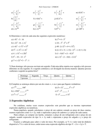Prof. Cícero José – UNIBAN 5
a)
2
1
9
− = e)
5
1
2
− = i)
0
4
11
− = m) (0,9)1
=
b)
2
7
6
= f) (–0,6)2
= j) (0,3)3
= n)
3
3
2
−
− =
c)
2
3
4
− = g)
2
7
10
−
− = k)
4
1
2
−
− = o)
4
3
2
−
− =
d) (–1)200
h) (–1)201
l) 010
= p) 1200
=
6) Determine o valor de cada uma das seguintes expressões numéricas:
a) (–9)2
– 5 . 16 h) 32
• 4 – 52
b) (–2)4
: 16 . (–1)7
i) 10 – 32
: 20
+ 50
c) (–6)2
– (–7)2
+ 130
j) 40 : [(–2)2
+ 4 • (–3)0
]
d) 52
– (–3)2
+ (–4)2
k) [(–12 + 3) : (–3)] – [32
– (–4) • (–2)]
e) 4 . (–5)3
+ (–20)2
l) (1 – 0,6)2
+ (1 – 0,3)2
f) 52
– 10 – 12 : 22
m) (–3)2
: (1 – 0,8) – (2,2)2
g) 7 + (–2)3
• 3 – 32
: 1
7) Num domingo, três pessoas ouviram um segredo. Cada uma delas repetiu esse segredo a três pessoas
diferentes no dia seguinte. E o segredo continuou a ser divulgado da mesma maneira. Quantas pessoas
souberam o segredo na quinta-feira?
Domingo Segunda Terça Quarta Quinta
3 pessoas
8) Complete as sentenças abaixo por um dos sinais =, > ou < para que fiquem verdadeiras:
a) 1100
_____ 1001
b) (–150)0
_____ 1150
c) 10
+ 11
_____ 12
d) (5 + 3)2
_____ 52
+ 32
e) 21
: 20
_____ 1
f) –32
_____ (–3)2
3. Expressões Algébricas
No cotidiano, muitas vezes usamos expressões sem perceber que as mesmas representam
expressões algébricas ou numéricas.
Numa papelaria, quando calculamos o preço de um caderno somado ao preço de duas canetas,
usamos expressões como 1x + 2y, onde x representa o preço do caderno e y o preço de cada caneta.
Num colégio, ao comprar um lanche, somamos o preço de um refrigerante com o preço de um
salgado, usando expressões do tipo 1x + 1y onde x representa o preço do salgado e y o preço do
refrigerante.
Usamos a subtração para saber o valor do troco. Por exemplo, se V é o valor total de dinheiro
disponível e T é o valor do troco, então temos uma expressão algébrica do tipo V – (1x + 1y) = T.
 