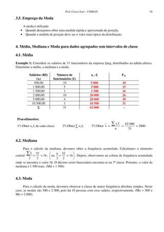 Prof. Cícero José – UNIBAN 50
3.5. Emprego da Moda
A moda é utilizada:
• Quando desejamos obter uma medida rápida e aproximada de posição;
• Quando a medida de posição deve ser o valor mais típico da distribuição.
4. Média, Mediana e Moda para dados agrupados sem intervalos de classe
4.1. Média
Exemplo 1: Considere os salários de 31 funcionários da empresa Jpeg, distribuídos na tabela abaixo.
Determine a média, a mediana e a moda.
Salários (R$)
(xi)
Número de
funcionários (fi)
xi . fi Fac
500,00 10 5 000 10
1 000,00 5 5 000 15
1 500,00 1 1 500 16
2 000,00 10 20 000 26
5 000,00 4 20 000 30
10 500,00 1 10 500 31
31 62 000 –
Procedimentos:
1º) Obter xi.fi de cada classe 2º) Obter xi.fi 3º) Obter x = i ix f
n
=
62 000
31
= 2000
4.2. Mediana
Para o cálculo da mediana, devemos obter a frequência acumulada. Calculamos o elemento
central if 32
= = 16
2 2
,
n 32
ou = 16
2 2
= . Depois, observamos na coluna da frequência acumulada
onde se encontra o valor 16. O décimo sexto funcionário encontra-se na 3ª classe. Portanto, o valor da
mediana é 1 500 reais. (Md = 1 500).
4.3. Moda
Para o cálculo da moda, devemos observar a classe de maior frequência absoluta simples. Neste
caso, as modas são 500 e 2 000, pois há 10 pessoas com esse salário, respectivamente. (Mo = 500 e
Mo = 2 000).
 