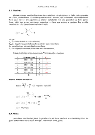 Prof. Cícero José – UNIBAN 52
5.2. Mediana
Quando estamos trabalhando com variáveis contínuas, ou seja, quando os dados estão agrupados
em classes, determinamos a classe na qual se encontra a mediana, que chamaremos de classe mediana.
Neste caso, não nos preocuparemos se estamos trabalhando com uma quantidade de dados par ou
ímpar, visto que apenas precisamos determinar a classe que contém a mediana. Em seguida,
calculamos o valor da mediana através da fórmula:
Md =
ant
md
md
n
F
2
l + h
f
−
•
em que:
lmd é o limite inferior da classe mediana;
Fant é a frequência acumulada da classe anterior à classe mediana;
h é a amplitude do intervalo da classe mediana;
fmd é a frequência simples (ou absoluta) da classe mediana.
Seja a distribuição acima mencionada. Vamos calcular a mediana:
i Estaturas (cm) fi Fac
1 150 | 154 4 4
2 154 | 158 9 13
3 158 | 162 11 24
4 162 | 166 8 32
5 166 | 170 5 37
6 170 | 174 3 40
– 40 –
Posição do valor da mediana
Temos:
fi
2
=
40
2
= 20 (vigésimo elemento)
Md =
40
13
2
158 + 4
11
−
• =
20 13
158 + 4
11
−
•
Md =
7
158 + 4
11
• =
28
158 +
11
Md = 160,55 cm
5.3. Moda
A moda de uma distribuição de frequências com variáveis contínuas, a moda corresponde a um
ponto pertencente à classe modal dado pela fórmula de Czuber, que é:
 