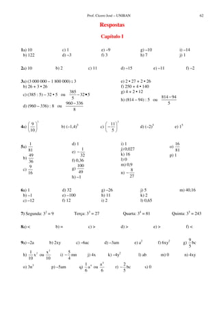 Prof. Cícero José – UNIBAN 62
Respostas
Capítulo I
1a) 10
b) 122
c) 1
d) –3
e) –9
f) 3
g) –10
h) 7
i) –14
j) 1
2a) 10 b) 2 c) 11 d) –15 e) –11 f) –2
3a) (3 000 000 – 1 800 000) : 3
b) 26 + 3 • 26
c) (385 : 5) – 32 • 5 ou
385
32 5
5
− •
d) (960 – 336) : 8 ou
960 336
8
−
e) 2 • 27 + 2 • 26
f) 250 + 4 • 140
g) 4 + 2 • 12
h) (814 – 94) : 5 ou
814 94
5
−
4a)
3
9
10
b) (–1,4)5
c)
2
11
5
− d) (–2)5
e) 15
5a)
1
81
b)
49
36
c)
9
16
d) 1
e)
1
32
−
f) 0,36
g)
100
49
h) –1
i) 1
j) 0,027
k) 16
l) 0
m) 0,9
n)
8
27
−
o)
16
81
p) 1
6a) 1
b) –1
c) –12
d) 32
e) –100
f) 12
g) –26
h) 11
i) 2
j) 5
k) 2
l) 0,65
m) 40,16
7) Segunda: 32
= 9 Terça: 33
= 27 Quarta: 34
= 81 Quinta: 35
= 243
8a) < b) = c) > d) > e) > f) <
9a) –2a b) 2xy c) –6ac d) –3am e) a2
f) 6xy2
g)
9
bc
5
h) 21
x
10
ou
2
x
10
i)
5
mn
4
− j) 4x k) –4y2
l) ab m) 0 n) 4xy
o) 3n3
p) –5am q) 41
a
6
ou
4
a
6
r)
2
bc
5
− s) 0
 
