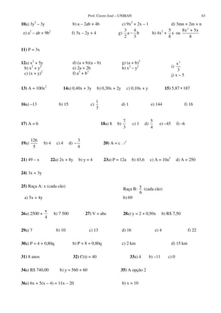 Prof. Cícero José – UNIBAN 63
10a) 3y3
– 3y b) a – 2ab + 4b c) 9x2
+ 2x – 1 d) 3mn + 2m + n
e) a2
– ab + 9b2
f) 3x – 2y + 4 g)
3 4
a b
2 3
− h) 4x2
+
5
x
8
ou
2
8x + 5x
8
11) P = 3x
12a) x2
+ 5y
b) x2
+ y2
c) (x + y)2
d) (a + b)(a – b)
e) 2a + 2h
f) a3
+ b3
g) (a + b)3
h) x2
– y2 i)
2
x
3
j) x – 5
13) A = 100x2
14a) 0,40x + 3y b) 0,30x + 2y c) 0,10x + y 15) 5,87 • 187
16a) –13 b) 15 c)
1
3
d) 1 e) 144 f) 16
17) A = 6 18a) 8 b)
7
3
c) 1 d)
5
4
e) –45 f) –6
19a)
126
5
b) 4 c) 4 d)
3
4
− 20) A = c .
21) 49 – x 22a) 2x + 8y b) y = 4 23a) P = 12a b) 43,6 c) A = 10a2
d) A = 250
24) 3x + 3y
25) Raça A: x (cada cão)
Raça B:
y
6
(cada cão)
a) 5x + 4y b) 69
26a) 2500 +
x
4
b) 7 500 27) V = abc 28a) y = 2 + 0,50x b) R$ 7,50
29a) 7 b) 10 c) 13 d) 16 e) 4 f) 22
30a) P = 4 + 0,80q b) P = 8 + 0,80q c) 2 km d) 15 km
31) 8 anos 32) C(t) = 40 33a) 4 b) –11 c) 0
34a) R$ 740,00 b) y = 560 + 60 35) A opção 2
36a) 6x + 5(x – 4) = 11x – 20 b) x = 10
 