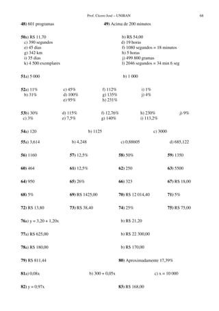 Prof. Cícero José – UNIBAN 68
48) 601 programas 49) Acima de 200 minutos
50a) R$ 11,70 b) R$ 54,00
c) 390 segundos d) 19 horas
e) 45 dias f) 1080 segundos = 18 minutos
g) 342 km h) 5 horas
i) 35 dias j) 499 800 gramas
k) 4 500 exemplares l) 2046 segundos = 34 min 6 seg
51a) 5 000 b) 1 000
52a) 11%
b) 31%
c) 45%
d) 100%
e) 95%
f) 112%
g) 135%
h) 231%
i) 1%
j) 4%
53b) 30%
c) 3%
d) 115%
e) 7,5%
f) 12,76%
g) 140%
h) 230%
i) 113,2%
j) 9%
54a) 120 b) 1125 c) 3000
55a) 3,614 b) 4,248 c) 0,88605 d) 685,122
56) 1160 57) 12,5% 58) 50% 59) 1350
60) 464 61) 12,5% 62) 250 63) 5500
64) 950 65) 26% 66) 323 67) R$ 18,00
68) 5% 69) R$ 1425,00 70) R$ 12 014,40 71) 5%
72) R$ 13,80 73) R$ 38,40 74) 25% 75) R$ 75,00
76a) y = 3,20 + 1,20x b) R$ 21,20
77a) R$ 625,00 b) R$ 22 300,00
78a) R$ 180,00 b) R$ 170,00
79) R$ 811,44 80) Aproximadamente 17,39%
81a) 0,08x b) 300 + 0,05x c) x = 10 000
82) y = 0,97x 83) R$ 168,00
 