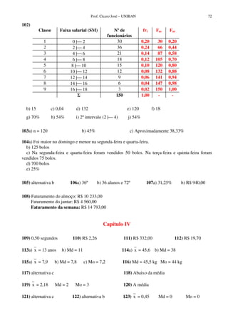 Prof. Cícero José – UNIBAN 72
102)
Classe Faixa salarial (SM) Nº de
funcionários
fri Fac Far
1 0 | 2 30 0,20 30 0,20
2 2 | 4 36 0,24 66 0,44
3 4 | 6 21 0,14 87 0,58
4 6 | 8 18 0,12 105 0,70
5 8 | 10 15 0,10 120 0,80
6 10 | 12 12 0,08 132 0,88
7 12 | 14 9 0,06 141 0,94
8 14 | 16 6 0,04 147 0,98
9 16 | 18 3 0,02 150 1,00
150 1,00 - -
b) 15 c) 0,04 d) 132 e) 120 f) 18
g) 70% h) 54% i) 2ºintervalo (2 | 4) j) 54%
103a) n = 120 b) 45% c) Aproximadamente 38,33%
104a) Foi maior no domingo e menor na segunda-feira e quarta-feira.
b) 125 bolos
c) Na segunda-feira e quarta-feira foram vendidos 50 bolos. Na terça-feira e quinta-feira foram
vendidos 75 bolos.
d) 700 bolos
e) 25%
105) alternativa b 106a) 36º b) 36 alunos e 72º 107a) 31,25% b) R$ 940,00
108) Faturamento do almoço: R$ 10 233,00
Faturamento do jantar: R$ 4 560,00
Faturamento da semana: R$ 14 793,00
Capítulo IV
109) 0,50 segundos 110) R$ 2,26 111) R$ 332,00 112) R$ 19,70
113a) x = 13 anos b) Md = 11 114a) x = 45,6 b) Md = 38
115a) x = 7,9 b) Md = 7,8 c) Mo = 7,2 116) Md = 45,5 kg Mo = 44 kg
117) alternativa c 118) Abaixo da média
119) x = 2,18 Md = 2 Mo = 3 120) A média
121) alternativa c 122) alternativa b 123) x = 0,45 Md = 0 Mo = 0
 