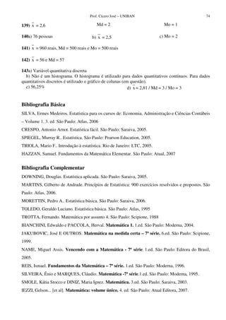 Prof. Cícero José – UNIBAN 74
139) x = 2,6 Md = 2 Mo = 1
140a) 76 pessoas b) x = 2,5 c) Mo = 2
141) x = 960 reais, Md = 500 reais e Mo = 500 reais
142) x = 56 e Md = 57
143a) Variável quantitativa discreta
b) Não é um histograma. O histograma é utilizado para dados quantitativos contínuos. Para dados
quantitativos discretos é utilizado o gráfico de colunas (em questão).
c) 56,25% d) x = 2,81 / Md = 3 / Mo = 3
Bibliografia Básica
SILVA, Ermes Medeiros. Estatística para os cursos de: Economia, Administração e Ciências Contábeis
– Volume 1. 3. ed. São Paulo: Atlas, 2006
CRESPO, Antonio Arnot. Estatística fácil. São Paulo: Saraiva, 2005.
SPIEGEL, Murray R.. Estatística. São Paulo: Pearson Education, 2005.
TRIOLA, Mario F.. Introdução à estatística. Rio de Janeiro: LTC, 2005.
HAZZAN, Samuel. Fundamentos da Matemática Elementar. São Paulo: Atual, 2007
Bibliografia Complementar
DOWNING, Douglas. Estatística aplicada. São Paulo: Saraiva, 2005.
MARTINS, Gilberto de Andrade. Princípios de Estatística: 900 exercícios resolvidos e propostos. São
Paulo: Atlas, 2006.
MORETTIN, Pedro A.. Estatística básica. São Paulo: Saraiva, 2006.
TOLEDO, Geraldo Luciano. Estatística básica. São Paulo: Atlas, 1995
TROTTA, Fernando. Matemática por assunto 4. São Paulo: Scipione, 1988
BIANCHINI, Edwaldo e PACCOLA, Herval. Matemática 1. 1.ed. São Paulo: Moderna, 2004.
JAKUBOVIC, José E OUTROS. Matemática na medida certa – 7ª série. 6.ed. São Paulo: Scipione,
1999.
NAME, Miguel Assis. Vencendo com a Matemática - 7ª série. 1.ed. São Paulo: Editora do Brasil,
2005.
REIS, Ismael. Fundamentos da Matemática – 7ª série. 1.ed. São Paulo: Moderna, 1996.
SILVEIRA, Ênio e MARQUES, Cláudio. Matemática -7ª série.1.ed. São Paulo: Moderna, 1995.
SMOLE, Kátia Stocco e DINIZ, Maria Ignez. Matemática. 3.ed. São Paulo: Saraiva, 2003.
IEZZI, Gelson... [et al]. Matemática: volume único. 4. ed. São Paulo: Atual Editora, 2007.
 