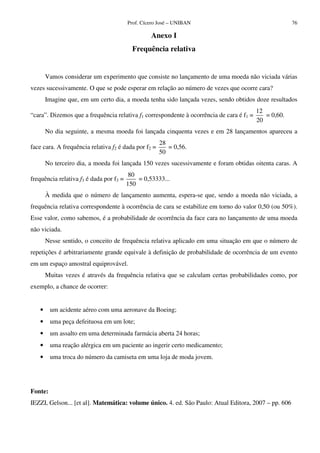 Prof. Cícero José – UNIBAN 76
Anexo I
Frequência relativa
Vamos considerar um experimento que consiste no lançamento de uma moeda não viciada várias
vezes sucessivamente. O que se pode esperar em relação ao número de vezes que ocorre cara?
Imagine que, em um certo dia, a moeda tenha sido lançada vezes, sendo obtidos doze resultados
“cara”. Dizemos que a frequência relativa f1 correspondente à ocorrência de cara é f1 =
12
20
= 0,60.
No dia seguinte, a mesma moeda foi lançada cinquenta vezes e em 28 lançamentos apareceu a
face cara. A frequência relativa f2 é dada por f2 =
28
50
= 0,56.
No terceiro dia, a moeda foi lançada 150 vezes sucessivamente e foram obtidas oitenta caras. A
frequência relativa f3 é dada por f3 =
80
150
= 0,53333...
À medida que o número de lançamento aumenta, espera-se que, sendo a moeda não viciada, a
frequência relativa correspondente à ocorrência de cara se estabilize em torno do valor 0,50 (ou 50%).
Esse valor, como sabemos, é a probabilidade de ocorrência da face cara no lançamento de uma moeda
não viciada.
Nesse sentido, o conceito de frequência relativa aplicado em uma situação em que o número de
repetições é arbitrariamente grande equivale à definição de probabilidade de ocorrência de um evento
em um espaço amostral equiprovável.
Muitas vezes é através da frequência relativa que se calculam certas probabilidades como, por
exemplo, a chance de ocorrer:
• um acidente aéreo com uma aeronave da Boeing;
• uma peça defeituosa em um lote;
• um assalto em uma determinada farmácia aberta 24 horas;
• uma reação alérgica em um paciente ao ingerir certo medicamento;
• uma troca do número da camiseta em uma loja de moda jovem.
Fonte:
IEZZI, Gelson... [et al]. Matemática: volume único. 4. ed. São Paulo: Atual Editora, 2007 – pp. 606
 