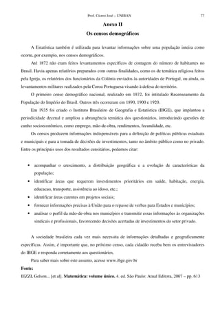 Prof. Cícero José – UNIBAN 77
Anexo II
Os censos demográficos
A Estatística também é utilizada para levantar informações sobre uma população inteira como
ocorre, por exemplo, nos censos demográficos.
Até 1872 não eram feitos levantamentos específicos de contagem do número de habitantes no
Brasil. Havia apenas relatórios preparados com outras finalidades, como os de temática religiosa feitos
pela Igreja, os relatórios dos funcionários da Colônia enviados às autoridades de Portugal, ou ainda, os
levantamentos militares realizados pela Coroa Portuguesa visando à defesa do território.
O primeiro censo demográfico nacional, realizado em 1872, foi intitulado Recenseamento da
População do Império do Brasil. Outros três ocorreram em 1890, 1900 e 1920.
Em 1935 foi criado o Instituto Brasileiro de Geografia e Estatística (IBGE), que implantou a
periodicidade decenal e ampliou a abrangência temática dos questionários, introduzindo questões de
cunho socioeconômico, como emprego, mão-de-obra, rendimentos, fecundidade, etc.
Os censos produzem informações indispensáveis para a definição de políticas públicas estaduais
e municipais e para a tomada de decisões de investimentos, tanto no âmbito público como no privado.
Entre os principais usos dos resultados censitários, podemos citar:
• acompanhar o crescimento, a distribuição geográfica e a evolução de características da
população;
• identificar áreas que requerem investimentos prioritários em saúde, habitação, energia,
educacao, transporte, assistência ao idoso, etc.;
• identificar áreas carentes em projetos sociais;
• fornecer informações precisas à União para o repasse de verbas para Estados e municípios;
• analisar o perfil da mão-de-obra nos municípios e transmitir essas informações às organizações
sindicais e profissionais, favorecendo decisões acertadas de investimentos do setor privado.
A sociedade brasileira cada vez mais necessita de informações detalhadas e geograficamente
específicas. Assim, é importante que, no próximo censo, cada cidadão receba bem os entrevistadores
do IBGE e responda corretamente aos questionários.
Para saber mais sobre este assunto, acesse www.ibge.gov.br
Fonte:
IEZZI, Gelson... [et al]. Matemática: volume único. 4. ed. São Paulo: Atual Editora, 2007 – pp. 613
 