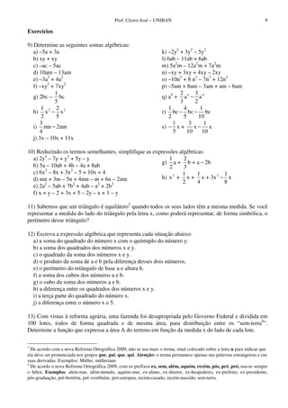 Prof. Cícero José – UNIBAN 9
Exercícios
9) Determine as seguintes somas algébricas:
a) –5a + 3a
b) xy + xy
c) –ac – 5ac
d) 10am – 13am
e) –3a2
+ 4a2
f) –xy2
+ 7xy2
g) 2bc –
1
5
bc
h) 2 21 2
x x
2 5
−
i)
3
mn 2mn
4
−
j) 3x – 10x + 11x
k) –2y2
+ 3y2
– 5y2
l) 6ab – 11ab + 6ab
m) 5a2
m – 12a2
m + 7a2
m
n) –xy + 3xy + 4xy – 2xy
o) –10n3
+ 8 n3
– 7n3
+ 12n3
p) –5am + 8am – 3am + am – 6am
q) a4
+ 4 42 3
a a
3 2
−
r)
1 4 1
bc bc bc
2 5 10
− −
s)
1 3 1
x + x x
5 10 10
− −
10) Reduzindo os termos semelhantes, simplifique as expressões algébricas:
a) 2y3
– 7y + y3
+ 5y – y
b) 5a – 10ab + 4b – 4a + 8ab
c) 6x2
– 8x + 3x2
– 5 + 10x + 4
d) mn + 3m – 5n + 4mn – m + 6n – 2mn
e) 2a2
– 5ab + 7b2
+ 4ab – a2
+ 2b2
f) x + y – 2 + 3x + 5 – 2y – x + 1 – y
g)
1 2
a + b + a 2b
2 3
−
h) 2 21 1 1
x + x + x + 3x x
2 4 8
−
11) Sabemos que um triângulo é equilátero3
quando todos os seus lados têm a mesma medida. Se você
representar a medida do lado do triângulo pela letra x, como poderá representar, de forma simbólica, o
perímetro desse triângulo?
12) Escreva a expressão algébrica que representa cada situação abaixo:
a) a soma do quadrado do número x com o quíntuplo do número y.
b) a soma dos quadrados dos números x e y.
c) o quadrado da soma dos números x e y.
d) o produto da soma de a e b pela diferença desses dois números.
e) o perímetro do retângulo de base a e altura h.
f) a soma dos cubos dos números a e b.
g) o cubo da soma dos números a e b.
h) a diferença entre os quadrados dos números x e y.
i) a terça parte do quadrado do número x.
j) a diferença entre o número x e 5.
13) Com vistas à reforma agrária, uma fazenda foi desapropriada pelo Governo Federal e dividida em
100 lotes, todos de forma quadrada e de mesma área, para distribuição entre os “sem-terra4
”.
Determine a função que expressa a área A do terreno em função da medida x do lado de cada lote.
3
De acordo com a nova Reforma Ortográfica 2009, não se usa mais o trema, sinal colocado sobre a letra u para indicar que
ela deve ser pronunciada nos grupos gue, gui, que, qui. Atenção: o trema permanece apenas nas palavras estrangeiras e em
suas derivadas. Exemplos: Müller, mülleriano
4
De acordo a nova Reforma Ortográfica 2009, com os prefixos ex, sem, além, aquém, recém, pós, pré, pró, usa-se sempre
o hífen. Exemplos: além-mar, além-túmulo, aquém-mar, ex-aluno, ex-diretor, ex-hospedeiro, ex-prefeito, ex-presidente,
pós-graduação, pré-história, pré-vestibular, pró-europeu, recém-casado, recém-nascido, sem-terra.
 