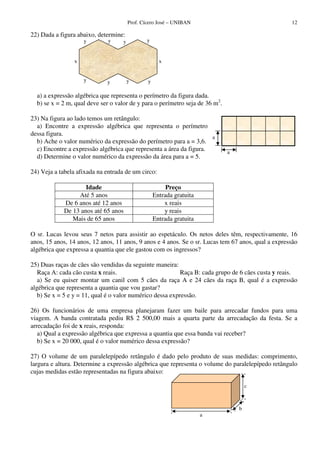 Prof. Cícero José – UNIBAN                                  12

22) Dada a figura abaixo, determine:
                     y        y     y           y


                 x                                    x


                     y       y          y       y

  a) a expressão algébrica que representa o perímetro da figura dada.
  b) se x = 2 m, qual deve ser o valor de y para o perímetro seja de 36 m2.

23) Na figura ao lado temos um retângulo:
  a) Encontre a expressão algébrica que representa o perímetro
dessa figura.
                                                                     a
  b) Ache o valor numérico da expressão do perímetro para a = 3,6.
  c) Encontre a expressão algébrica que representa a área da figura.          a
  d) Determine o valor numérico da expressão da área para a = 5.

24) Veja a tabela afixada na entrada de um circo:

                    Idade                                Preço
                 Até 5 anos                         Entrada gratuita
            De 6 anos até 12 anos                       x reais
            De 13 anos até 65 anos                      y reais
               Mais de 65 anos                      Entrada gratuita

O sr. Lucas levou seus 7 netos para assistir ao espetáculo. Os netos deles têm, respectivamente, 16
anos, 15 anos, 14 anos, 12 anos, 11 anos, 9 anos e 4 anos. Se o sr. Lucas tem 67 anos, qual a expressão
algébrica que expressa a quantia que ele gastou com os ingressos?

25) Duas raças de cães são vendidas da seguinte maneira:
   Raça A: cada cão custa x reais.                         Raça B: cada grupo de 6 cães custa y reais.
   a) Se eu quiser montar um canil com 5 cães da raça A e 24 cães da raça B, qual é a expressão
algébrica que representa a quantia que vou gastar?
   b) Se x = 5 e y = 11, qual é o valor numérico dessa expressão.

26) Os funcionários de uma empresa planejaram fazer um baile para arrecadar fundos para uma
viagem. A banda contratada pediu R$ 2 500,00 mais a quarta parte da arrecadação da festa. Se a
arrecadação foi de x reais, responda:
   a) Qual a expressão algébrica que expressa a quantia que essa banda vai receber?
   b) Se x = 20 000, qual é o valor numérico dessa expressão?

27) O volume de um paralelepípedo retângulo é dado pelo produto de suas medidas: comprimento,
largura e altura. Determine a expressão algébrica que representa o volume do paralelepípedo retângulo
cujas medidas estão representadas na figura abaixo:

                                                                                      c



                                                                                  b
                                                                       a
 