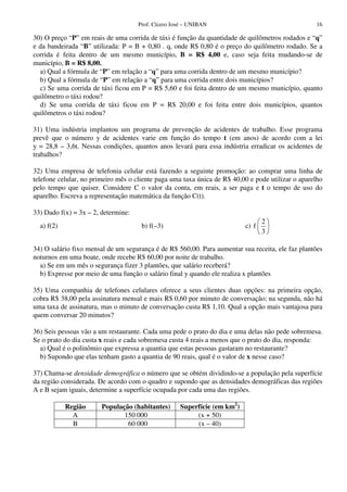 Prof. Cícero José – UNIBAN                                    16

30) O preço “P” em reais de uma corrida de táxi é função da quantidade de quilômetros rodados e “q”
e da bandeirada “B” utilizada: P = B + 0,80 . q, onde R$ 0,80 é o preço do quilômetro rodado. Se a
corrida é feita dentro de um mesmo município, B = R$ 4,00 e, caso seja feita mudando-se de
município, B = R$ 8,00.
  a) Qual a fórmula de “P” em relação a “q” para uma corrida dentro de um mesmo município?
  b) Qual a fórmula de “P” em relação a “q” para uma corrida entre dois municípios?
  c) Se uma corrida de táxi ficou em P = R$ 5,60 e foi feita dentro de um mesmo município, quanto
quilômetro o táxi rodou?
  d) Se uma corrida de táxi ficou em P = R$ 20,00 e foi feita entre dois municípios, quantos
quilômetros o táxi rodou?

31) Uma indústria implantou um programa de prevenção de acidentes de trabalho. Esse programa
prevê que o número y de acidentes varie em função do tempo t (em anos) de acordo com a lei
y = 28,8 – 3,6t. Nessas condições, quantos anos levará para essa indústria erradicar os acidentes de
trabalhos?

32) Uma empresa de telefonia celular está fazendo a seguinte promoção: ao comprar uma linha de
telefone celular, no primeiro mês o cliente paga uma taxa única de R$ 40,00 e pode utilizar o aparelho
pelo tempo que quiser. Considere C o valor da conta, em reais, a ser paga e t o tempo de uso do
aparelho. Escreva a representação matemática da função C(t).

33) Dado f(x) = 3x – 2, determine:
                                                                                 2
  a) f(2)                             b) f(–3)                            c) f
                                                                                 3

34) O salário fixo mensal de um segurança é de R$ 560,00. Para aumentar sua receita, ele faz plantões
noturnos em uma boate, onde recebe R$ 60,00 por noite de trabalho.
  a) Se em um mês o segurança fizer 3 plantões, que salário receberá?
  b) Expresse por meio de uma função o salário final y quando ele realiza x plantões

35) Uma companhia de telefones celulares oferece a seus clientes duas opções: na primeira opção,
cobra R$ 38,00 pela assinatura mensal e mais R$ 0,60 por minuto de conversação; na segunda, não há
uma taxa de assinatura, mas o minuto de conversação custa R$ 1,10. Qual a opção mais vantajosa para
quem conversar 20 minutos?

36) Seis pessoas vão a um restaurante. Cada uma pede o prato do dia e uma delas não pede sobremesa.
Se o prato do dia custa x reais e cada sobremesa custa 4 reais a menos que o prato do dia, responda:
  a) Qual é o polinômio que expressa a quantia que estas pessoas gastaram no restaurante?
  b) Supondo que elas tenham gasto a quantia de 90 reais, qual é o valor de x nesse caso?

37) Chama-se densidade demográfica o número que se obtém dividindo-se a população pela superfície
da região considerada. De acordo com o quadro e supondo que as densidades demográficas das regiões
A e B sejam iguais, determine a superfície ocupada por cada uma das regiões.

            Região      População (habitantes)      Superfície (em km2)
              A                150 000                   (x + 50)
              B                 60 000                   (x – 40)
 
