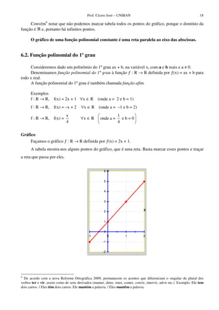 Prof. Cícero José – UNIBAN                                                   18

     Convém6 notar que não podemos marcar tabela todos os pontos do gráfico, porque o domínio da
função é ℜ e, portanto há infinitos pontos.

      O gráfico de uma função polinomial constante é uma reta paralela ao eixo das abscissas.


6.2. Função polinomial do 1º grau

     Consideremos dado um polinômio do 1º grau ax + b, na variável x, com a e b reais e a ≠ 0.
     Denominamos função polinomial do 1º grau à função ƒ : R → R definida por ƒ(x) = ax + b para
todo x real.
     A função polinomial do 1º grau é também chamada função afim.

      Exemplos
      f : R → R,      f(x) = 2x + 1 ∀x ∈ R          (onde a = 2 e b = 1)
      f : R → R,      f(x) = –x + 2      ∀x ∈ R      (onde a = –1 e b = 2)
                               x                                  1
      f : R → R,      f(x) =            ∀x ∈ R        onde a =      eb=0
                               4                                  4

Gráfico
     Façamos o gráfico ƒ : R → R definida por ƒ(x) = 2x + 1.
      A tabela mostra-nos alguns pontos do gráfico, que é uma reta. Basta marcar esses pontos e traçar
a reta que passa por eles.


                                                        6Y


                                                        5


                                                        4


                                                        3


                                                        2                           X


                                                        1


                                                        0
                                              -1             0         1           2
                                                        -1


                                                        -2




6
  De acordo com a nova Reforma Ortográfica 2009, permanecem os acentos que diferenciam o singular do plural dos
verbos ter e vir, assim como de seus derivados (manter, deter, reter, conter, convir, intervir, advir etc.). Exemplo: Ele tem
dois carros. / Eles têm dois carros. Ele mantém a palavra. / Eles mantêm a palavra.
 