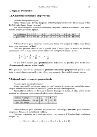 Prof. Cícero José – UNIBAN                                   21

7. Regra de três simples

7.1. Grandezas diretamente proporcionais

      Pensemos na seguinte situação:
      Renata está na padaria do “seu” Joaquim e pretende comprar uns biscoitos deliciosos que custam
R$ 5,00 cada. Quanto Renata vai gastar?
      Bem, tudo vai depender do número de biscoitos comprados. A tabela abaixo mostra como podem
variar o número de biscoitos e preços.

      nº de biscoitos   1   2     3    4     5     6     7       8    9    10   11   12
        preço (R$)      5   10    15   20    25    30    35      40   45   50   55   60


     Podemos observar que o número de biscoitos que Renata pode comprar é variável e que Renata
pode gastar uma quantia variável.
     Entretanto, podemos observar que a quantia gasta é sempre igual ao número de biscoitos
comprados 5 vezes. A razão entre o numero de biscoitos e seu preço é sempre a mesma:

           1    2    3   4            12
             =    =    =    = ..... =    .
           5   10   15   20           60

     Por esse motivo dizemos que a grandeza número de biscoitos e a grandeza preço dos biscoitos
são grandezas diretamente proporcionais.

Duas grandezas variáveis são chamadas de grandezas diretamente proporcionais quando a razão
entre os valores da primeira grandeza e os valores correspondentes da segunda é sempre a mesma.


7.2. Grandezas inversamente proporcionais

     Pensemos agora na seguinte situação:
     Renata comprou 120 biscoitos na padaria do “seu” Joaquim, levou para casa e distribuiu para os
amigos, dando a mesma quantidade para todos. Quantos biscoitos cada um ganhou?
     Aqui também a resposta vai depender do número de amigos da Renata. A tabela abaixo mostra
como varia o número de biscoitos dependendo do número de amigos.

       número de amigos    1  2        3    4     5     6
      número de biscoitos 120 60       40   30    24    20
        para cada amigo


     Podemos observar que o número de biscoitos dados a cada amigo é variável e que o número de
amigos que Renata pode ter também é variável.
     Entretanto, observamos que o número de amigos vezes o número de biscoitos dados a cada um é
sempre 120:

           1 x 120 = 2 x 60 = 3 x 40 = 4 x 30 = 5 x 24 = 6 x 20
 