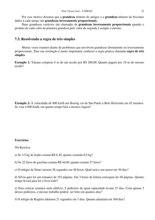 Prof. Cícero José – UNIBAN                                  22

     Por esse motivo dizemos que a grandeza número de amigos e a grandeza número de biscoitos
dados a cada amigo são grandezas inversamente proporcionais.
     Duas grandezas variáveis são chamadas de grandezas inversamente proporcionais quando o
produto de cada valor da primeira grandeza pelo valor da segunda é sempre o mesmo.


7.3. Resolvendo a regra de três simples

     Muitas vezes estamos diante de problemas que envolvem grandezas diretamente ou inversamente
proporcionais. Para sua resolução é muito importante conhecer a regra pratica chamada regra de três
simples.

Exemplo 1: Tatiana comprou 8 m de um tecido por R$ 280,00. Quanto pagará por 10 m do mesmo
tecido?




Exemplo 2: À velocidade de 800 km/h um Boeing vai de São Paulo a Belo Horizonte em 42 minutos.
Se voar a 600 km/h, em quanto tempo fará a mesma viagem?




Exercícios

50) Resolva:

a) Se 3,5 kg de feijão custam R$ 6,30, quanto custarão 6,5 kg?

b) Se 22 litros de gasolina custam R$ 44,00, quanto custam 27 litros?

c) O relógio de Nanci atrasou 26 segundos em 48 horas. Qual será o seu atraso em 30 dias?

d) Sílvia quer ler um romance de 352 páginas. Em 3 horas de leitura conseguiu ler 48 páginas. Quanto
tempo levará para ler o livro todo?

e) Para colocar azulejos num edifício, 5 pedreiros de igual capacidade levam 27 dias. Com apenas 3
desses pedreiros, o mesmo trabalho poderá ser feito em quantos dias?

f) O relógio de Rogério adiantou 21 segundos em 7 dias. Quanto adiantará em 360 dias?
 