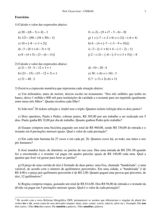 Prof. Cícero José – UNIBAN                                                    3

Exercícios

1) Calcule o valor das expressões abaixo:

    a) 20 – [(8 – 3) + 4] – 1                                        f) –(–2) – [9 + (7 – 3 – 6) – 8]
    b) 123 – [90 – (38 + 50) – 1]                                    g) 1 + [–7 – (–2 + 6) + (–2)] – (–6 + 4)
    c) 10 + [–8 – (–1 + 2)]                                          h) 6 – {4 + [–7 – (–3 – 9 + 10)]}
    d) –3 – [8 + (–6 – 3) + 1]                                       i) –3 – [(–1 + 6) + 4 – (–1 – 2) – 1]
    e) 8 – (4 + 5) – [3 – (6 – 11)]                                  j) 2 – (–2) – {–6 – [–3 + (–3 + 5)]} – 8

2) Calcule o valor das expressões abaixo:
   a) 21 – 15 : 5 – 12 + 3 + 1                                       d) –10 – 20 : 4
    b) (21 – 15) : (15 – 12 + 3) + 1                                 e) 30 : (–6) + (–18) : 3
    c) 31 – 40 : 2                                                   f) 7 : (–7) + 2(–6) + 11

3) Escreva a expressão numérica que representa cada situação abaixo:
  a) Um milionário, antes de morrer, deixou escrito no testamento: “Dos três milhões que tenho no
banco, deixo 1 milhão e 800 mil para instituições de caridade e o restante para ser repartido igualmente
entre meus três filhos”. Quanto recebeu cada filho?

    b) João tem2 26 tickets refeição e André tem o triplo. Quantos tickets refeição têm os dois juntos?

   c) Dois operários, Paulo e Pedro, cobram juntos, R$ 385,00 por um trabalho a ser realizado em 5
dias. Paulo ganha R$ 32,00 por dia de trabalho. Quanto ganhou Pedro pelo trabalho?

   d) Gaspar comprou uma bicicleta pagando um total de R$ 960,00, sendo R$ 336,00 de entrada e o
restante em 8 prestações mensais iguais. Qual o valor de cada prestação?

  e) Em cada mão humana há 27 ossos e em cada pé, 26. Quantos ossos há, ao todo, nas mãos e nos
pés humanos?

   f) José mandou fazer, de alumínio, as janelas de sua casa. Deu uma entrada de R$ 250, 00 quando
fez a encomenda e o restante vai pagar em quatro parcelas iguais de R$ 140,00 cada uma. Qual a
quantia que José vai gastar para fazer as janelas?

   g) O preço de uma corrida de táxi é formado de duas partes: uma fixa, chamada “bandeirada”, e uma
variável, de acordo com o número de quilômetros percorridos. Em uma cidade, a “bandeirada” é de
R$ 4,00 e o preço por quilômetro percorrido é de R$ 2,00. Quanto pagará uma pessoa que percorrer, de
táxi, 12 quilômetros?

  h) Regina comprou roupas, gastando um total de R$ 814,00. Deu R$ 94,00 de entrada e o restante da
dívida vai pagar em 5 prestações mensais iguais. Qual é o valor de cada prestação?


2
  De acordo com a nova Reforma Ortográfica 2009, permanecem os acentos que diferenciam o singular do plural dos
verbos ter e vir, assim como de seus derivados (manter, deter, reter, conter, convir, intervir, advir etc.). Exemplo: Ele tem
dois carros. / Eles têm dois carros. Ele mantém a palavra. / Eles mantêm a palavra
 