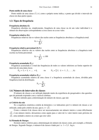 Prof. Cícero José – UNIBAN                                         34

Ponto médio de uma classe
   Ponto médio de uma classe ( x i ) é, como o próprio nome indica, o ponto que divide o intervalo de
classe em duas partes iguais.

1.3. Tipos de frequência

Frequência absoluta (fi)
  Frequência absoluta ou, simplesmente, frequência de uma classe ou de um valor individual é o
número de observações correspondentes a essa classe ou a esse valor.

Frequência relativa (fri)
  Frequências relativas são os valores das razões entre as frequências absolutas e a frequência total.
                                      f
                               fri = i
                                        fi

Frequência relativa percentual (fri%)
  Frequências relativas são os valores das razões entre as frequências absolutas e a frequência total
escritas na forma percentual.
                                     f
                              fri = i x 100
                                       fi

Frequência acumulada (Fac)
   Frequência acumulada é o total das frequências de todos os valores inferiores ao limite superior do
intervalo de uma dada classe.
           Fac = f1 + f2 + ..... + fk     ou       Fac = fi (i = 1 , 2 , . . . , k)

Frequência acumulada relativa (Far)
   Frequência acumulada relativa de uma classe é a frequência acumulada da classe, dividida pela
frequência total da distribuição.
                                        F
                                  Far = ac
                                          fi

1.4. Número de intervalos de classes
     O número de classes a ser utilizado depende muito da experiência do pesquisador e das questões
que ele pretende responder com a variável contínua.
     Há dois métodos para a determinação do número de classes, que são:

a) Critério da raiz
      Se a sequência estatística contém n elementos e se indicarmos por i o número de classes a ser
utilizado, então pelo critério da raiz, que é, i = n .
      Como o número i de classes deve ser necessariamente um número inteiro e como dificilmente
  n , é um número inteiro, deixaremos como opção para o valor de i o valor inteiro mais próximo de
  n , uma unidade a menos ou a mais que este valor.

b) Fórmula de Sturges
     Existem outros critérios para a determinação do número de classes como, por exemplo, a fórmula
de Sturges. Segundo Sturges, o número i de classes é dado por i ≅ 1 + 3,3 . log n.
 