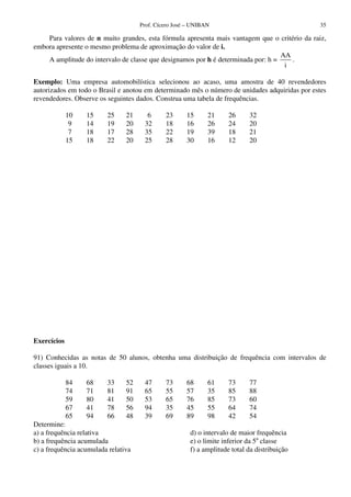 Prof. Cícero José – UNIBAN                                 35

    Para valores de n muito grandes, esta fórmula apresenta mais vantagem que o critério da raiz,
embora apresente o mesmo problema de aproximação do valor de i.
                                                                                   AA
    A amplitude do intervalo de classe que designamos por h é determinada por: h =    .
                                                                                    i

Exemplo: Uma empresa automobilística selecionou ao acaso, uma amostra de 40 revendedores
autorizados em todo o Brasil e anotou em determinado mês o número de unidades adquiridas por estes
revendedores. Observe os seguintes dados. Construa uma tabela de frequências.

             10   15     25     21     6      23      15      21     26     32
              9   14     19     20    32      18      16      26     24     20
              7   18     17     28    35      22      19      39     18     21
             15   18     22     20    25      28      30      16     12     20




Exercícios

91) Conhecidas as notas de 50 alunos, obtenha uma distribuição de frequência com intervalos de
classes iguais a 10.

             84   68     33     52    47      73      68      61     73     77
             74   71     81     91    65      55      57      35     85     88
             59   80     41     50    53      65      76      85     73     60
             67   41     78     56    94      35      45      55     64     74
             65   94     66     48    39      69      89      98     42     54
Determine:
a) a frequência relativa                               d) o intervalo de maior frequência
b) a frequência acumulada                              e) o limite inferior da 5a classe
c) a frequência acumulada relativa                     f) a amplitude total da distribuição
 