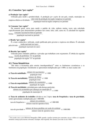 Prof. Cícero José – UNIBAN                                              46

4.1. Conceitos “per capita”

a) Produção “per capita”
   Utilizada para medir a produtividade. A produção per capita de um país, estado, município ou
                            valor total da produção da região (empresa) no período
empresa obtém-se dividindo:                                                        .
                                população total da região (empresa) no período

b) Consumo “per capita”
   De maneira geral, serve para medir o padrão de vida, embora muitas vezes seja calculado
especificamente para determinados produtos tais como, leite, café, carne etc. É calculado da seguinte
        consumo nacional do bem no período
forma:                                     .
           população nacional no período

c) Renda “per capita”
   É a mais conhecida e utilizada, sendo publicada pelo governo e expressa em dólares. É calculada
                renda nacional em (ano)
pela divisão:
              população nacional em (ano)

d) Receita “per capita”
   Utilizada pelas entidades públicas e privadas que trabalham com orçamentos. É obtida da seguinte
        receita da prefeitura "A" no período
forma:
        população da região "A" no período

4.2. Taxas biométricas
   São úteis à Economia pela estreita interdependência12 entre os fenômenos econômicos e os
fenômenos da população. Geralmente se apresentam multiplicados por 1 000 e as mais usadas são:

                       número de nascimentos
a) Taxa de natalidade:                         x 1 000
                           população total
                         número de óbitos
b) Taxa de mortalidade:                    x 1 000
                          população total
                         número de casamentos
c) Taxa de nupcialidade:                         x 1 000
                           população da região
d) Taxa de morbidade: calculada para cada doença particular.
      número de acometidos por (doença) no município X
                                                         x 1 000
                 população do município X

e) Taxa de acidentes de trabalho: divide-se em 2 tipos: taxa de frequência e taxa de gravidade,
sendo apresentadas multiplicadas por 1 000 000.
                            número de acidentes
   taxa de frequência =                                x 1 000 000
                        número total de operários-hora

                           número de horas perdidas em razão de acidente
     taxa de gravidade =                                                 x 1 000 000
                                  número total de operários-hora


12
   De acordo com a nova Reforma Ortográfica 2009, quando o prefixo termina por consoante, usa-se o hífen se o segundo
elemento começar pela mesma consoante. Exemplo: inter-regional. Nos demais casos não se usa o hífen.
 