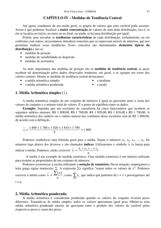 Prof. Cícero José – UNIBAN                                      47

                      CAPÍTULO IV - Medidas de Tendência Central

      Até agora, estudamos de um modo geral, os grupos de valores que uma variável pode assumir.
Assim é que podemos localizar a maior concentração de valores de uma dada distribuição, isto é, se
ela se localiza no início, no meio ou no final, ou ainda, se há uma distribuição por igual.
      Porém, para ressaltar as tendências características de cada distribuição, isoladamente, ou em
confronto com outras, necessitamos introduzir conceitos que se expressem através de números, que nos
permitam traduzir essas tendências. Esses conceitos são denominados elementos típicos da
distribuição e são as:
    • medidas de posição
    • medidas de variabilidade ou dispersão
    • medidas de assimetria

     As mais importantes das medidas de posição são as medidas de tendência central, as quais
recebem tal denominação pelos dados observados tenderem, em geral, a se agrupar em torno dos
valores centrais. Dentre as medidas de tendência central destacamos:
    • a média aritmética simples                           • a mediana
    • a média aritmética ponderada                         • a moda

1. Média Aritmética simples ( x )

     A média aritmética simples de um conjunto de números é igual ao quociente entre a soma dos
valores do conjunto e o número total de valores. É o ponto de equilíbrio entre os dados.
     Exemplo: Suponha que um escritório de consultoria há cinco funcionários que recebem os
seguintes salários mensais: R$ 1 800,00, R$ 1 780,00, R$ 1 820,00, R$ 1 810,00 e R$ 1 790,00. A
média aritmética dos salários ou o salário mensal dos contínuos desse escritório será de R$ 1 800,00,
de acordo com a definição.

            1 800 + 1 780 + 1 820 + 1 810 + 1 790
      x =                                         = 1 800
                              5

       Podemos estabelecer uma fórmula geral para a média. Sejam n números x1, x2, x3, ..., xn. Os
números logo abaixo dos diversos x são chamados índices. Utilizaremos o símbolo x (x barra) para
                                                  x + x 2 + ... + x n
indicar a média. Podemos, então, escrever: x = 1
                                                          n
         A média é um exemplo de medida estatística. Uma medida estatística é um número utilizado
para resumir as propriedades de um conjunto de números.
       Podemos economizar a escrita utilizando a notação de somatório. Nessa notação, empregamos a
letra grega sigma maiúsculo: . A expressão x significa “somar todos os valores de x”. Podemos
                                (x)           n
escrever a média como x =           , como       x i que indica que partimos de i = 1 e prosseguimos até
                               n            i =1

i = n.


2. Média Aritmética ponderada
      A média aritmética é considerada ponderada quando os valores do conjunto tiverem pesos
diferentes. Tratando-se de média simples, todos os valores apresentam igual peso. Obtém-se uma
média aritmética ponderada através do quociente entre o produto dos valores da variável pelos
respectivos pesos e soma dos pesos.
 
