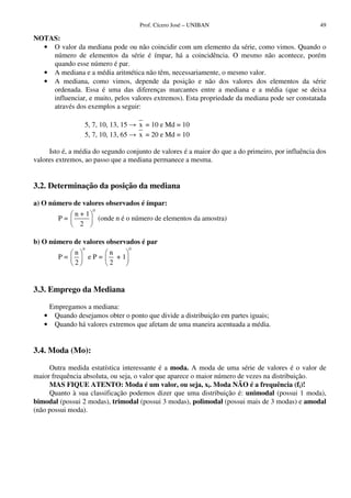 Prof. Cícero José – UNIBAN                                 49

NOTAS:
  • O valor da mediana pode ou não coincidir com um elemento da série, como vimos. Quando o
    número de elementos da série é ímpar, há a coincidência. O mesmo não acontece, porém
    quando esse número é par.
  • A mediana e a média aritmética não têm, necessariamente, o mesmo valor.
  • A mediana, como vimos, depende da posição e não dos valores dos elementos da série
    ordenada. Essa é uma das diferenças marcantes entre a mediana e a média (que se deixa
    influenciar, e muito, pelos valores extremos). Esta propriedade da mediana pode ser constatada
    através dos exemplos a seguir:

                 5, 7, 10, 13, 15       x = 10 e Md = 10
                 5, 7, 10, 13, 65       x = 20 e Md = 10

     Isto é, a média do segundo conjunto de valores é a maior do que a do primeiro, por influência dos
valores extremos, ao passo que a mediana permanece a mesma.


3.2. Determinação da posição da mediana

a) O número de valores observados é ímpar:
                      0
           n+1
        P=                (onde n é o número de elementos da amostra)
            2

b) O número de valores observados é par
                 0                  0
           n             n
        P=           eP=   +1
           2             2


3.3. Emprego da Mediana

    Empregamos a mediana:
   • Quando desejamos obter o ponto que divide a distribuição em partes iguais;
   • Quando há valores extremos que afetam de uma maneira acentuada a média.


3.4. Moda (Mo):

     Outra medida estatística interessante é a moda. A moda de uma série de valores é o valor de
maior frequência absoluta, ou seja, o valor que aparece o maior número de vezes na distribuição.
     MAS FIQUE ATENTO: Moda é um valor, ou seja, xi. Moda NÃO é a frequência (fi)!
     Quanto à sua classificação podemos dizer que uma distribuição é: unimodal (possui 1 moda),
bimodal (possui 2 modas), trimodal (possui 3 modas), polimodal (possui mais de 3 modas) e amodal
(não possui moda).
 