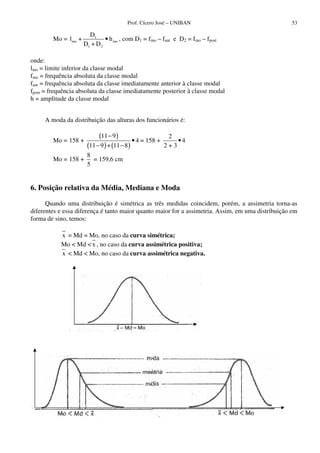 Prof. Cícero José – UNIBAN                                 53

                       D1
        Mo = lmo +            • h mo , com D1 = fmo – fant e D2 = fmo – fpost
                     D1 + D 2

onde:
lmo = limite inferior da classe modal
fmo = frequência absoluta da classe modal
fant = frequência absoluta da classe imediatamente anterior à classe modal
fpost = frequência absoluta da classe imediatamente posterior à classe modal
h = amplitude da classe modal


     A moda da distribuição das alturas dos funcionários é:


        Mo = 158 +
                           (11 − 9 )        • 4 = 158 +
                                                           2
                                                              •4
                      (11 − 9 ) + (11 − 8 )               2+3
                      8
        Mo = 158 +      = 159,6 cm
                      5


6. Posição relativa da Média, Mediana e Moda

      Quando uma distribuição é simétrica as três medidas coincidem, porém, a assimetria torna-as
diferentes e essa diferença é tanto maior quanto maior for a assimetria. Assim, em uma distribuição em
forma de sino, temos:

           x = Md = Mo, no caso da curva simétrica;
           Mo < Md < x , no caso da curva assimétrica positiva;
           x < Md < Mo, no caso da curva assimétrica negativa.




                                                    fig. 4.2.
 