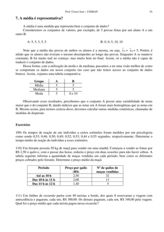 Prof. Cícero José – UNIBAN                                   54

7. A média é representativa?

      A média é uma medida que representa bem o conjunto de dados?
      Consideremos os conjuntos de valores, por exemplo, de 5 provas feitas por um aluno A e um
outro B:

        A: 5, 5, 5, 5, 5                                         B: 0, 0, 5, 10, 10

      Note que a média das provas de ambos os alunos é a mesma, ou seja, x A = x B = 5. Porém, é
nítido que os alunos não tiveram o mesmo desempenho ao longo das provas. Enquanto A se manteve
constante, B foi muito mal no começo, mas muito bem no final. Assim, só a média não é capaz de
traduzir o conjunto de dados.
      Dessa forma, com a utilização da moda e da mediana, passamos a ter uma visão melhor de como
se comportam os dados em nosso conjunto (no caso que não temos acesso ao conjunto de dados
brutos). Assim, vejamos uma tabela comparativa:

             Grupo              A        B
              Média             5        5
             Mediana            5        5
              Moda              5      0 e 10

     Observando esses resultados, percebemos que o conjunto A possui uma variabilidade de notas
maior que o do conjunto B, dando indícios que as notas em A foram mais homogêneas que as notas em
B. Mesmo assim, para termos certeza disso, devemos calcular outras medidas estatísticas, chamadas de
medidas de dispersão.


Exercícios

109) Os tempos de reação de um indivíduo a certos estímulos foram medidos por um psicologista
como sendo 0,53; 0,46; 0,50; 0,49; 0,52; 0,53; 0,44 e 0,55 segundos, respectivamente. Determine o
tempo médio de reação do indivíduo a esses estímulos.

110) Um feirante possuía 50 kg de maçã para vender em uma manhã. Começou a vender as frutas por
R$ 2,50 o quilo e, com o passar das horas, reduziu o preço em duas ocasiões para não haver sobras. A
tabela seguinte informa a quantidade de maças vendidas em cada período, bem como os diferentes
preços cobrados pelo feirante. Determine o preço médio da maçã.

                 Período            Preço por quilo         Nº de quilos de
                                         (R$)               maças vendidas
               Até as 10 h               2,50                     32
             Das 10 h às 11 h            2,00                     13
             Das 11 h às 12 h            1,40                      5


111) Um ônibus de excursão partiu com 40 turistas a bordo, dos quais 8 reservaram a viagem com
antecedência e pagaram, cada um, R$ 300,00. Os demais pagaram, cada um, R$ 340,00 pela viagem.
Qual foi o preço médio que cada turista pagou nessa excursão?
 