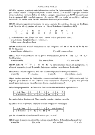 Prof. Cícero José – UNIBAN                             55

112) Um programa beneficente veiculado em um canal de TV tinha como objetivo arrecadar fundos
para crianças carentes. O telespectador poderia escolher entre 10, 20 ou 50 reais e ligar para o número
correspondente ao valor escolhido a fim de fazer a doação. Na primeira hora, 50 000 pessoas fizeram
doações, das quais 48% contribuíram com o valor mínimo, 37% com o valor intermediário e cada uma
das demais com o valor maior. Qual foi a média de doações da primeira hora?

113) Os números seguintes representam, em anos, a duração do pontificado de cada um dos Papas,
desde Clemente XI, cujo período iniciou-se em 1700, até João Paulo I, falecido em 1978:

        21      3         6        10        18     11       5        24       23   6
         1     15        32        24        11     8       17        19        5   15   0

(O último número é zero, porque João Paulo I faleceu 33 dias após ter sido eleito.)
  a) Determine a duração média dos pontificados.
  b) Determine a duração mediana.

114) Os salários-hora de cinco funcionários de uma companhia são: R$ 25, R$ 40, R$ 33, R$ 92 e
R$ 38. Determine:
  a) a média dos salários-hora.                       b) o salário-hora mediano

115) As notas de um candidato, em seis provas de um concurso, foram: 8,4 – 9,1 – 7,2 – 6,8 – 8,7 –
7,2. Determine:
   a) a nota média.                 b) a nota mediana.                 c) a nota modal

116) Os dados 46 – 44 – 49 – 45 – 44 – 48 – 50 – 42 representam as massas, em quilogramas, dos
atletas de uma equipe juvenil de natação. Determine a mediana e a moda dessa distribuição.

117) Quando a medida de posição deve ser o valor mais típico da distribuição utilizamos:
  a) a média           b) a mediana             c) a moda               d) a moda ou a média

118) A média dos salários dos funcionários de uma determinada empresa é 5 salários mínimos (5 SM),
enquanto que a mediana é 4 SM. Sorteando-se ao acaso um dos funcionários, o que é mais provável:
que ele ganhe mais ou que ele ganhe menos do que a média dos salários?

119) Numa pesquisa entre 250 famílias de certa cidade constataram-se os seguintes dados:

         nº de filhos         0         1     2     3     4      5         6    7
        nº de famílias        45        52    48    55    30     10        8    2

Para a distribuição do número de filhos, calcular a média, a mediana e a moda.

120) Se os dados do problema anterior estivessem computados como segue:

         nº de filhos         0         1     2     3     4      mais do que 4
        nº de famílias        45        52    48    55    30          20

qual das três medidas nós teríamos dificuldades para calcular?

121) Quando desejamos o ponto médio exato de uma distribuição de frequência, basta calcular:
  a) a média               b) a moda                  c) a mediana                d) as três
 