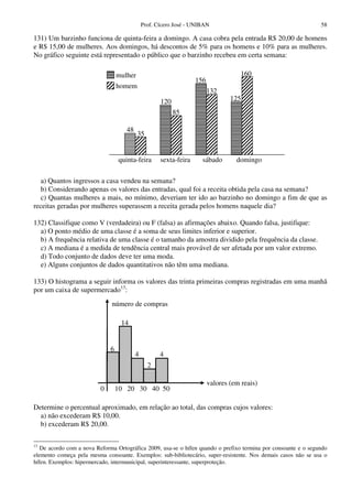 Prof. Cícero José - UNIBAN                                        58

131) Um barzinho funciona de quinta-feira a domingo. A casa cobra pela entrada R$ 20,00 de homens
e R$ 15,00 de mulheres. Aos domingos, há descontos de 5% para os homens e 10% para as mulheres.
No gráfico seguinte está representado o público que o barzinho recebeu em certa semana:

                                  mulher                                             160
                                                                   156
                                  homem
                                                                         132
                                                     120                         125
                                                           85

                                     48
                                           35


                                  quinta-feira       sexta-feira     sábado        domingo

   a) Quantos ingressos a casa vendeu na semana?
   b) Considerando apenas os valores das entradas, qual foi a receita obtida pela casa na semana?
   c) Quantas mulheres a mais, no mínimo, deveriam ter ido ao barzinho no domingo a fim de que as
receitas geradas por mulheres superassem a receita gerada pelos homens naquele dia?

132) Classifique como V (verdadeira) ou F (falsa) as afirmações abaixo. Quando falsa, justifique:
  a) O ponto médio de uma classe é a soma de seus limites inferior e superior.
  b) A frequência relativa de uma classe é o tamanho da amostra dividido pela frequência da classe.
  c) A mediana é a medida de tendência central mais provável de ser afetada por um valor extremo.
  d) Todo conjunto de dados deve ter uma moda.
  e) Alguns conjuntos de dados quantitativos não têm uma mediana.

133) O histograma a seguir informa os valores das trinta primeiras compras registradas em uma manhã
por um caixa de supermercado13:
                              número de compras

                                   14


                              6
                                          4          4
                                                2

                                                                         valores (em reais)
                          0       10 20 30 40 50

Determine o percentual aproximado, em relação ao total, das compras cujos valores:
  a) não excederam R$ 10,00.
  b) excederam R$ 20,00.

13
   De acordo com a nova Reforma Ortográfica 2009, usa-se o hífen quando o prefixo termina por consoante e o segundo
elemento começa pela mesma consoante. Exemplos: sub-bibliotecário, super-resistente. Nos demais casos não se usa o
hífen. Exemplos: hipermercado, intermunicipal, superinteressante, superproteção.
 