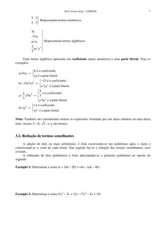 Prof. Cícero José – UNIBAN                        7

           2.3
                     Representam termos numéricos.
           2.7

           3a
           −5xy
           m2n           Representam termos algébricos.
           2 3 2
             ax y
           3

    Todo termo algébrico apresenta um coeficiente (parte numérica) e uma parte literal. Veja os
exemplos:

             6 é o coeficiente.
  a) 6xy
                xy é a parte literal.
                      −15 é o coeficiente.
  b) –15a3xy2
                      a 3 xy 2 é a parte literal.
                    4
    4                   é o coeficiente.
  c) a2bc5          3
    3
                    a 2 bc5 é a parte literal.
             1 é o coeficiente.
  d) xy4
             xy 4 é a parte literal.

Nota: Também são consideradas termos as expressões formadas por um único número ou uma única
letra. Assim, 5, –8, 3 , x, y são termos.


3.2. Redução de termos semelhantes

      A adição de dois ou mais polinômios é feita escrevendo-se um polinômio após o outro e
conservando-se o sinal de cada termo. Em seguida faz-se a redução dos termos semelhantes, caso
existam.
      A subtração de dois polinômios é feita adicionando-se o primeiro polinômio ao oposto do
segundo.

Exemplo 1: Determinar a soma (a + 3ab – 2b) + (4a – 2ab – 4b)




Exemplo 2: Determinar a soma (5x2 – 3x + 12) – (7x2 – 4x + 15)
 