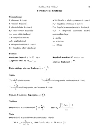 Prof. Cícero José – UNIBAN                                             75

                                           Formulário de Estatística

Nomenclaturas
h = intervalo de classe                                             fri% = frequência relativa percentual da classe i
k = número de classes                                               Fac = frequência acumulada da classe i
li = limite inferior da classe i                                    Far = frequência acumulada relativa da classe i
Li = limite superior da classe i                                    Far%    =    frequência        acumulada   relativa
xi = ponto médio da classe i                                        percentual da classe i
AA = amplitude amostral                                              x = média
AT = amplitude total                                                Md = Mediana
fi = frequência simples da classe i                                 Mo = Moda
fri = frequência relativa da classe i

Fórmulas
número de classes: i ≅ 1 + 3,3 . log n                              Amplitude amostral: AA = xmax – xmin
Amplitude total: AT = Lmax – lmin                                                              AA
                                                                    Intervalo de classe: h =
                                                                                                i
                                                      li + L i
Ponto médio do intervalo de classe: x i =
                                                         2

Média
         xi                                                 xifî
x =               (dados brutos)                 x =               (dados agrupados sem intervalos de classe)
        n                                                   n
         x i fi
x =                (dados agrupados com intervalos de classe)
        n


Número de elementos da pesquisa: n =                   fi


Mediana
                                                                              n
                                                                                - Facant     • h
                                n                     fi                      2
Determinação da classe mediana:   ou                               Md = lmd +
                                2                 2                                 f md

Moda
Determinação da classe modal: maior frequência simples
                         D1
      Mo = lmo +                • h mo , onde D1 = fmo – fant      e D2 = fmo – fpost
                       D1 + D 2
 