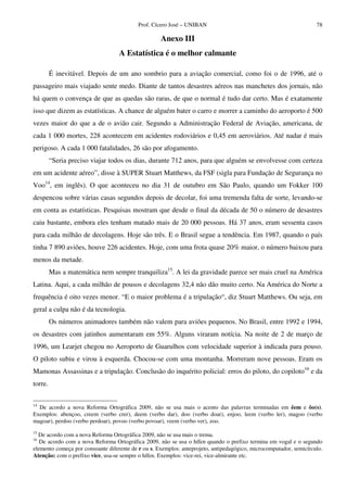 Prof. Cícero José – UNIBAN                                               78

                                                    Anexo III
                                   A Estatística é o melhor calmante

         É inevitável. Depois de um ano sombrio para a aviação comercial, como foi o de 1996, até o
passageiro mais viajado sente medo. Diante de tantos desastres aéreos nas manchetes dos jornais, não
há quem o convença de que as quedas são raras, de que o normal é tudo dar certo. Mas é exatamente
isso que dizem as estatísticas. A chance de alguém bater o carro e morrer a caminho do aeroporto é 500
vezes maior do que a de o avião cair. Segundo a Administração Federal de Aviação, americana, de
cada 1 000 mortes, 228 acontecem em acidentes rodoviários e 0,45 em aeroviários. Até nadar é mais
perigoso. A cada 1 000 fatalidades, 26 são por afogamento.
         “Seria preciso viajar todos os dias, durante 712 anos, para que alguém se envolvesse com certeza
em um acidente aéreo”, disse à SUPER Stuart Matthews, da FSF (sigla para Fundação de Segurança no
Voo14, em inglês). O que aconteceu no dia 31 de outubro em São Paulo, quando um Fokker 100
despencou sobre várias casas segundos depois de decolar, foi uma tremenda falta de sorte, levando-se
em conta as estatísticas. Pesquisas mostram que desde o final da década de 50 o número de desastres
caiu bastante, embora eles tenham matado mais de 20 000 pessoas. Há 37 anos, eram sessenta casos
para cada milhão de decolagens. Hoje são três. E o Brasil segue a tendência. Em 1987, quando o país
tinha 7 890 aviões, houve 226 acidentes. Hoje, com uma frota quase 20% maior, o número baixou para
menos da metade.
         Mas a matemática nem sempre tranquiliza15. A lei da gravidade parece ser mais cruel na América
Latina. Aqui, a cada milhão de pousos e decolagens 32,4 não dão muito certo. Na América do Norte a
frequência é oito vezes menor. “E o maior problema é a tripulação“, diz Stuart Matthews. Ou seja, em
geral a culpa não é da tecnologia.
         Os números animadores também não valem para aviões pequenos. No Brasil, entre 1992 e 1994,
os desastres com jatinhos aumentaram em 55%. Alguns viraram notícia. Na noite de 2 de março de
1996, um Learjet chegou no Aeroporto de Guarulhos com velocidade superior à indicada para pouso.
O piloto subiu e virou à esquerda. Chocou-se com uma montanha. Morreram nove pessoas. Eram os
Mamonas Assassinas e a tripulação. Conclusão do inquérito policial: erros do piloto, do copiloto16 e da
torre.

14
  De acordo a nova Reforma Ortográfica 2009, não se usa mais o acento das palavras terminadas em êem e ôo(s).
Exemplos: abençoo, creem (verbo crer), deem (verbo dar), doo (verbo doar), enjoo, leem (verbo ler), magoo (verbo
magoar), perdoo (verbo perdoar), povoo (verbo povoar), veem (verbo ver), zoo.
15
  De acordo com a nova Reforma Ortográfica 2009, não se usa mais o trema.
16
   De acordo com a nova Reforma Ortográfica 2009, não se usa o hífen quando o prefixo termina em vogal e o segundo
elemento começa por consoante diferente de r ou s. Exemplos: anteprojeto, antipedagógico, microcomputador, semicírculo.
Atenção: com o prefixo vice, usa-se sempre o hífen. Exemplos: vice-rei, vice-almirante etc.
 