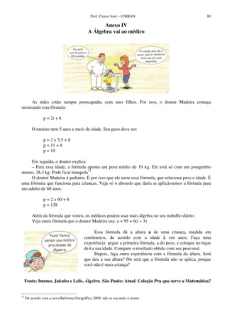 Prof. Cícero José – UNIBAN                                   80

                                                   Anexo IV
                                            A Álgebra vai ao médico




     As mães estão sempre preocupadas com seus filhos. Por isso, o doutor Madeira começa
mostrando esta fórmula:

                p = 2i + 8

         O menino tem 5 anos e meio de idade. Seu peso deve ser:

                p = 2 x 5,5 + 8
                p = 11 + 8
                p = 19

     Em seguida, o doutor explica:
     – Para essa idade, a fórmula aponta um peso médio de 19 kg. Ele está só com um pouquinho
menos, 18,3 kg. Pode ficar tranquila17.
     O doutor Madeira é pediatra. É por isso que ele usou essa fórmula, que relaciona peso e idade. É
uma fórmula que funciona para crianças. Veja só o absurdo que daria se aplicássemos a fórmula para
um adulto de 60 anos.

                p = 2 x 60 + 8
                p = 128

         Além da fórmula que vimos, os médicos podem usar mais álgebra no seu trabalho diário.
         Veja outra fórmula que o doutor Madeira usa: a = 95 + 6(i – 3)

                                               Essa fórmula dá a altura a de uma criança, medida em
                                         centímetros, de acordo com a idade i, em anos. Faça uma
                                         experiência: pegue a primeira fórmula, a do peso, e coloque no lugar
                                         de i a sua idade. Compare o resultado obtido com seu peso real.
                                               Depois, faça outra experiência com a fórmula da altura. Será
                                         que deu a sua altura? Ou será que a fórmula não se aplica, porque
                                         você não é mais criança?


     Fonte: Imenes, Jakubo e Lelis. Álgebra. São Paulo: Atual. Coleção Pra que serve a Matemática?


17
     De acordo com a nova Reforma Ortográfica 2009, não se usa mais o trema.
 