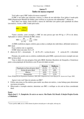 Prof. Cícero José – UNIBAN                                     81

                                                      Anexo V
                                              Índice de massa corporal
     Você sabe o que é IMC (índice de massa corporal)?
     O IMC é um índice que relaciona a massa e a altura de um indivíduo. Esse índice é usado pela
OMS (Organização Mundial da Saúde), para verificar se as pessoas são subnutridas18, obesas etc.
     Para obter esse índice, basta dividir a massa do indivíduo (em quilos) pelo quadrado da altura
(em metros). Assim, o IMC é dado pela razão:

                            massa
                 IMC =
                          ( altura )
                                       2




     Vamos calcular, como exemplo, o IMC de uma pessoa que tem 60 kg e 1,70 m de altura.
Aplicando os valores à fórmula do IMC, temos:
                      60       60
           IMC =             =     = 20,8
                   (1, 70 ) 2,89
                           2


    A OMS estabeleceu alguns critérios para avaliar a condição dos indivíduos, definindo inclusive o
IMC ideal.
    Esses critérios são os seguintes:
    O IMC ideal está entre 18,5 e 25
• abaixo de 18,5      desnutrição • de 25 a 30      acima do peso     • acima de 30       obesidade

      Portanto, de acordo com os critérios estabelecidos pela OMS, a pessoa do nosso exemplo tem um
IMC na faixa ideal.
      Veja os dados de uma pesquisa feita pelo IBGE (Instituto Brasileiro de Geografia e Estatística)
junto a uma população de brasileiros com 20 anos de idade ou mais:

                                                               Homens           Mulheres
                  População na faixa de peso ideal              47,2%            41,7%
                       Acima do peso ideal                      41,1%             40%
                             Obesos                             8,9%             13,1%
                           Desnutridos                          2,8%             5,2%
Fonte: PESQUISA de Orçamentos Familiares, 2002-2003. Disponível em: www.ibge.gov.br. Acesso em 18 ago. 2005.

         Agora é com você! Que tal calcular seu IMC?
•      Utilize uma trena ou fita métrica para medir sua altura em metros, e uma balança para determinar
       sua massa em quilos.
•      Observando o exemplo anterior, determine seu IMC e verifique se ele está na faixa considerada
       ideal.

Fonte:
Maria José C. V. Zampirolo. Do micro ao macro. São Paulo: Ed. Brasil. (Coleção Projeto Escola
e Cidadania)


18
     Com o prefixo sub, usa-se o hífen diante de palavra iniciada por r: sub-região, sub-raça etc.
 