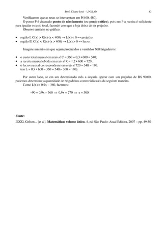 Prof. Cícero José – UNIBAN                                  83

      Verificamos que as retas se interceptam em P(400, 480).
      O ponto P é chamado ponto de nivelamento (ou ponto crítico), pois em P a receita é suficiente
para igualar o custo total, fazendo com que a loja deixe de ter prejuízo.
      Observe também no gráfico:

•   região I: C(x) > R(x) (x < 400)    L(x) < 0      prejuízo;
•   região II: C(x) < R(x) (x > 400)    L(x) > 0      lucro.

     Imagine um mês em que sejam produzidos e vendidos 600 brigadeiros:

•   o custo total mensal em reais é C = 360 + 0,3 • 600 = 540;
•   a receita mensal obtida em reais é R = 1,2 • 600 = 720;
•   o lucro mensal correspondente em reais é 720 – 540 = 180.
    (ou L = 0,9 • 600 – 360 = 540 – 360 = 180).

    Por outro lado, se em um determinado mês a doçaria operar com um prejuízo de R$ 90,00,
podemos determinar a quantidade de brigadeiros comercializados da seguinte maneira.
    Como L(x) = 0,9x – 360, fazemos:

           –90 = 0,9x – 360      0,9x = 270        x = 300




Fonte:
IEZZI, Gelson... [et al]. Matemática: volume único. 4. ed. São Paulo: Atual Editora, 2007 – pp. 49-50
 